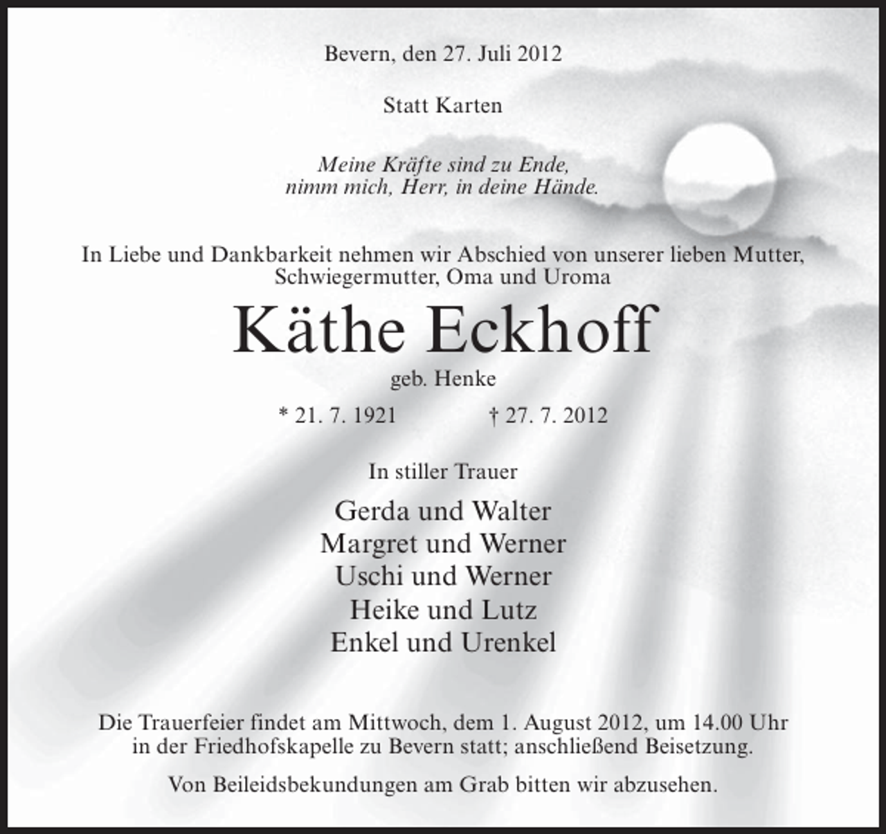 <p>Bevern, den 27. Juli 2012<br />Statt Karten<br />Meine Kräfte sind zu Ende,<br />nimm mich, Herr, in deine Hände.<br />In Liebe und Dankbarkeit nehmen wir Abschied von unserer lieben Mutter,<br />Schwiegermutter, Oma und Uroma</p><p>Käthe Eckhoff<br />geb. Henke<br />* 21. 7. 1921</p><p>† 27. 7. 2012</p><p>In stiller Trauer</p><p>Gerda und Walter<br />Margret und Werner<br />Uschi und Werner<br />Heike und Lutz<br />Enkel und Urenkel<br />Die Trauerfeier findet am Mittwoch, dem 1. August 2012, um 14.00 Uhr<br />in der Friedhofskapelle zu Bevern statt; anschließend Beisetzung.<br />Von Beileidsbekundungen am Grab bitten wir abzusehen.</p>