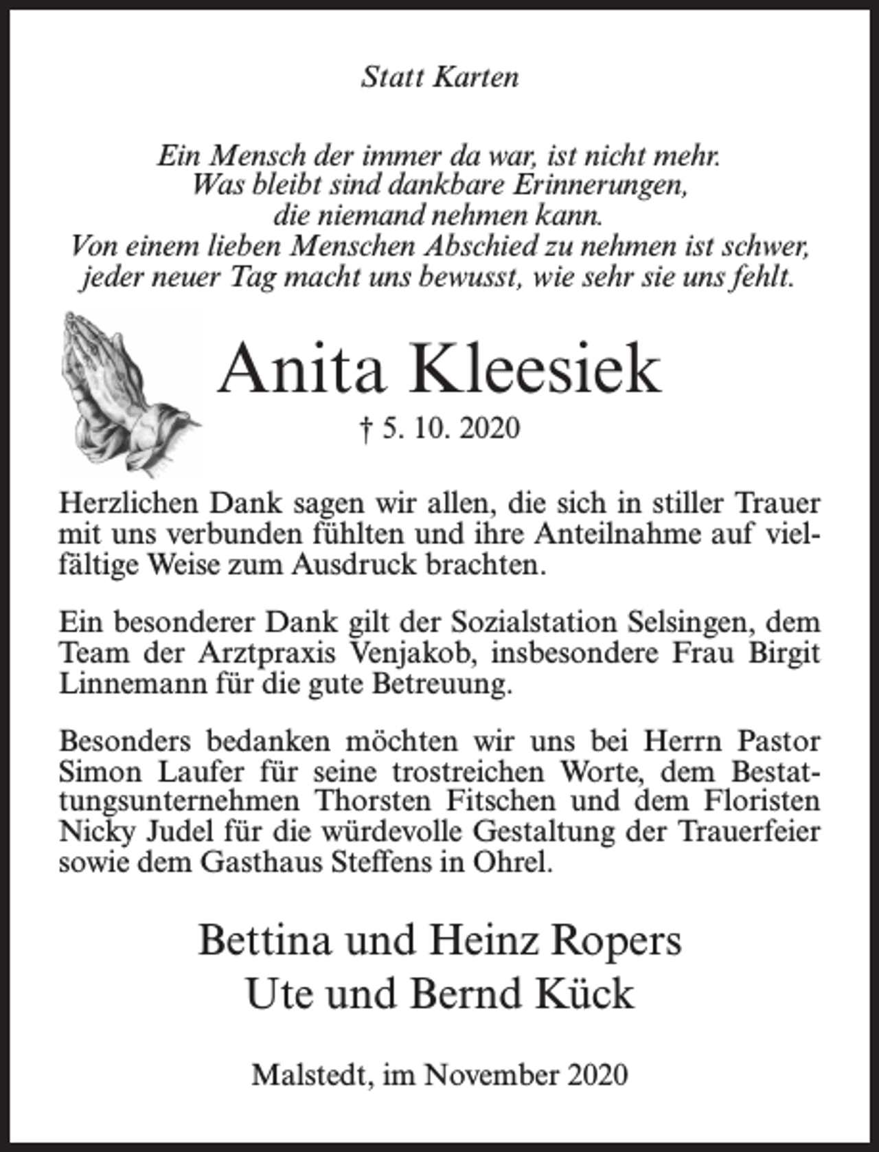 <p>Statt Karten<br />Ein Mensch der immer da war, ist nicht mehr.<br />Was bleibt sind dankbare Erinnerungen,<br />die niemand nehmen kann.<br />Von einem lieben Menschen Abschied zu nehmen ist schwer,<br />jeder neuer Tag macht uns bewusst, wie sehr sie uns fehlt.</p><p>Anita Kleesiek<br />† 5. 10. 2020<br />Herzlichen Dank sagen wir allen, die sich in stiller Trauer<br />mit uns verbunden fühlten und ihre Anteilnahme auf vielfältige Weise zum Ausdruck brachten.<br />Ein besonderer Dank gilt der Sozialstation Selsingen, dem<br />Team der Arztpraxis Venjakob, insbesondere Frau Birgit<br />Linnemann für die gute Betreuung.<br />Besonders bedanken möchten wir uns bei Herrn Pastor<br />Simon Laufer für seine trostreichen Worte, dem Bestattungsunternehmen Thorsten Fitschen und dem Floristen<br />Nicky Judel für die würdevolle Gestaltung der Trauerfeier<br />sowie dem Gasthaus Steffens in Ohrel.</p><p>Bettina und Heinz Ropers<br />Ute und Bernd Kück<br />Malstedt, im November 2020</p>