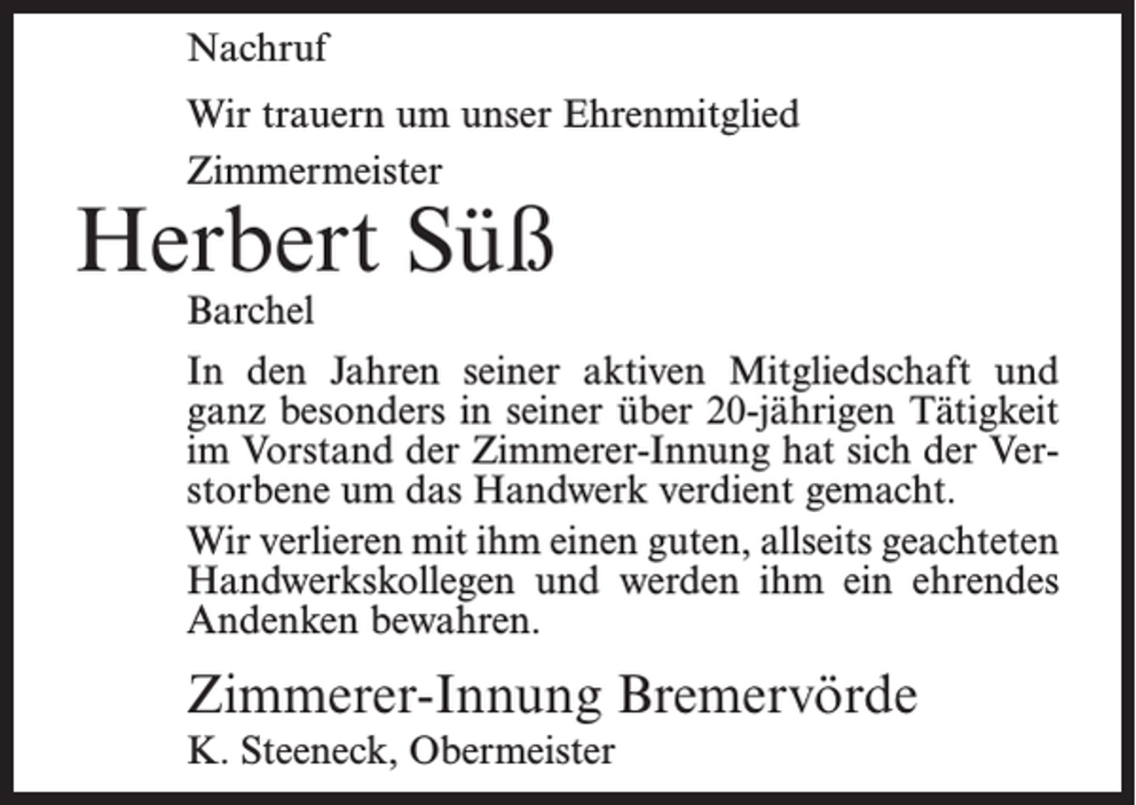 <p>Nachruf<br />Wir trauern um unser Ehrenmitglied<br />Zimmermeister</p><p>Herbert Süß<br />Barchel</p><p>In den Jahren seiner aktiven Mitgliedschaft und<br />ganz besonders in seiner über 20-jährigen Tätigkeit<br />im Vorstand der Zimmerer-Innung hat sich der Verstorbene um das Handwerk verdient gemacht.<br />Wir verlieren mit ihm einen guten, allseits geachteten<br />Handwerkskollegen und werden ihm ein ehrendes<br />Andenken bewahren.</p><p>Zimmerer-Innung Bremervörde<br />K. Steeneck, Obermeister</p>