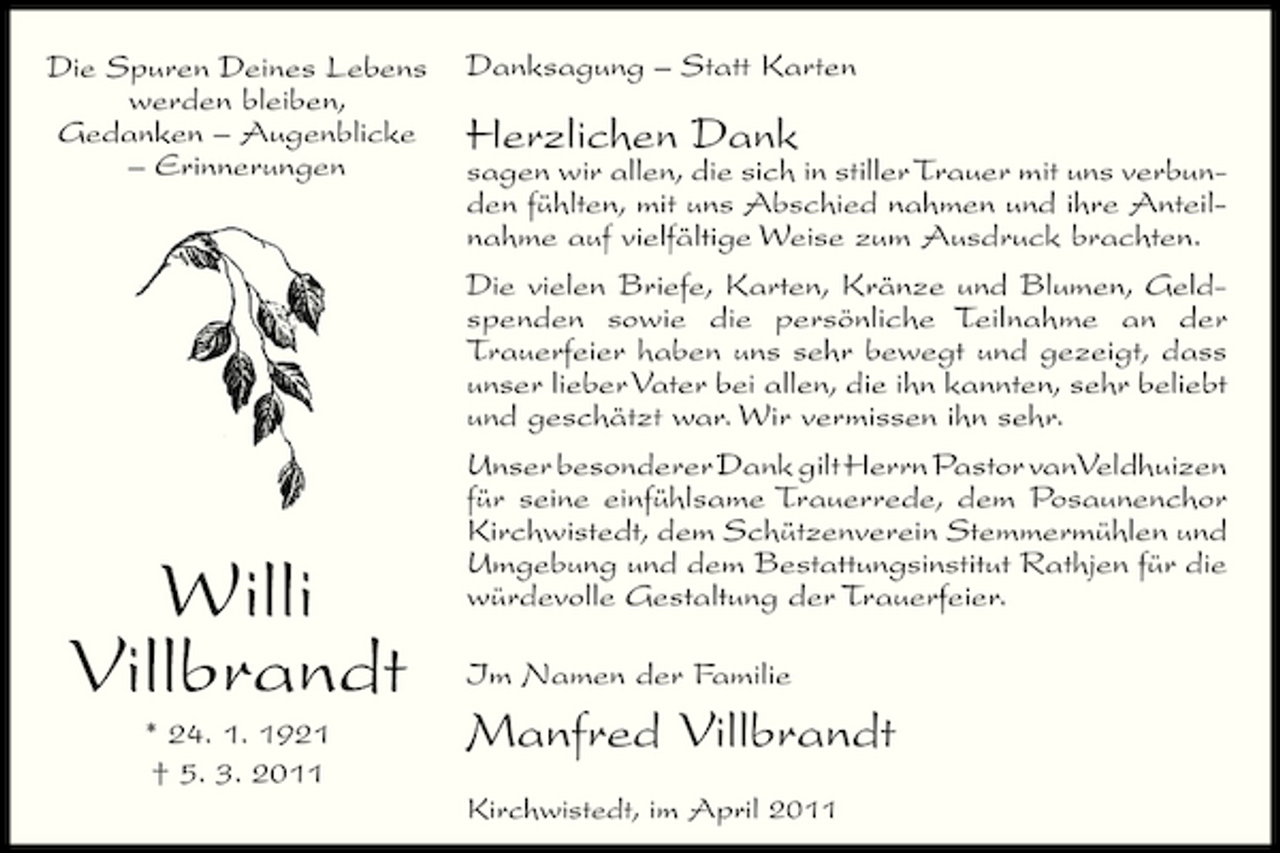<p>Die Spuren Deines Lebens werden bleiben, Gedanken – Augenblicke – Erinnerungen</p><p>Danksagung – Statt Karten</p><p>Herzlichen Dank</p><p>Willi Villbrandt<br />* 24. 1. 1921 † 5. 3. 2011</p><p>sagen wir allen, die sich in stiller Trauer mit uns verbunden fühlten, mit uns Abschied nahmen und ihre Anteilnahme auf vielfältige Weise zum Ausdruck brachten. Die vielen Briefe, Karten, Kränze und Blumen, Geldspenden sowie die persönliche Teilnahme an der Trauerfeier haben uns sehr bewegt und gezeigt, dass unser lieber Vater bei allen, die ihn kannten, sehr beliebt und geschätzt war. Wir vermissen ihn sehr. Unser besonderer Dank gilt Herrn Pastor vanVeldhuizen für seine einfühlsame Trauerrede, dem Posaunenchor Kirchwistedt, dem Schützenverein Stemmermühlen und Umgebung und dem Bestattungsinstitut Rathjen für die würdevolle Gestaltung der Trauerfeier. Im Namen der Familie</p><p>Manfred Villbrandt<br />Kirchwistedt, im April 2011</p>