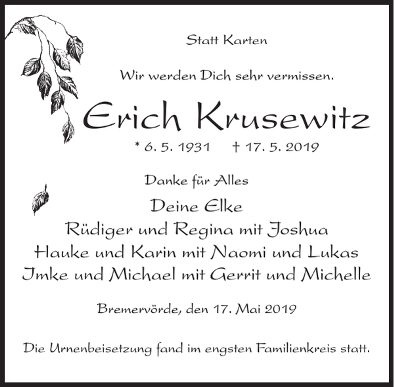 <p>Statt Karten<br />Wir werden Dich sehr vermissen.</p><p>Erich Krusewitz<br />* 6. 5. 1931</p><p>† 17. 5. 2019</p><p>Danke für Alles</p><p>Deine Elke<br />Rüdiger und Regina mit Joshua<br />Hauke und Karin mit Naomi und Lukas<br />Imke und Michael mit Gerrit und Michelle<br />Bremervörde, den 17. Mai 2019<br />Die Urnenbeisetzung fand im engsten Familienkreis statt.</p>