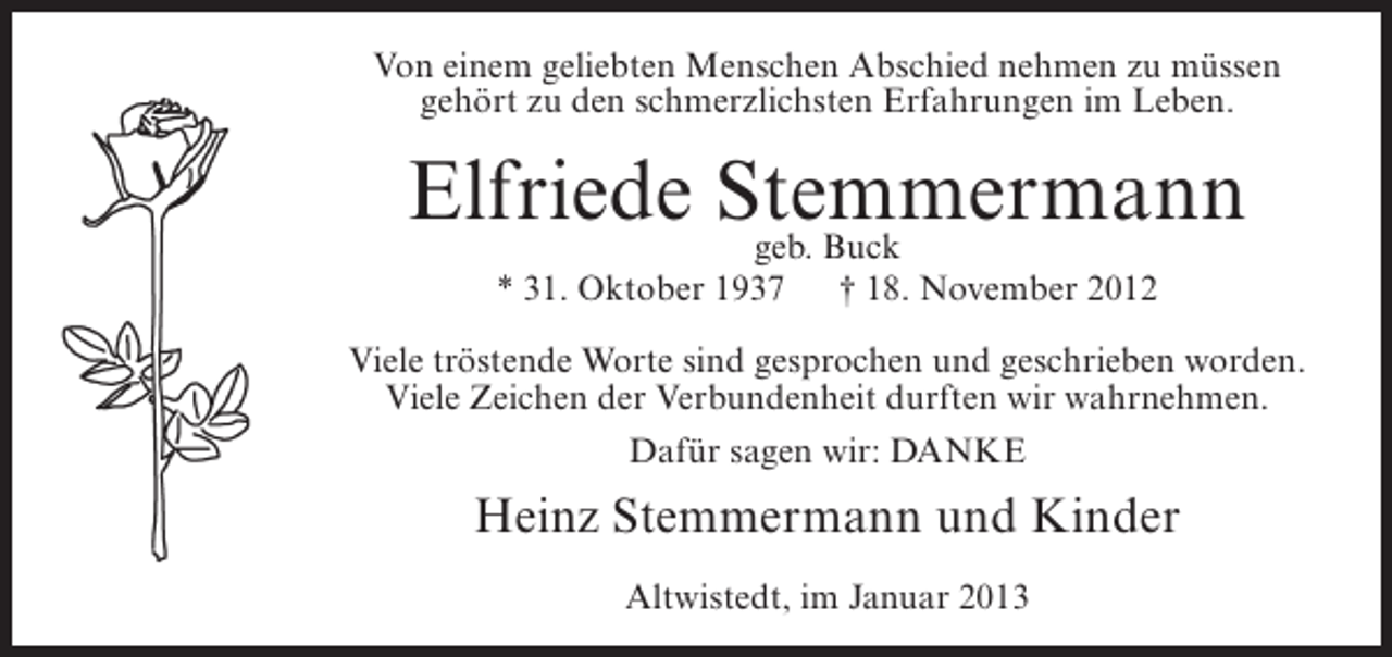 <p>Von einem geliebten Menschen Abschied nehmen zu müssen<br />gehört zu den schmerzlichsten Erfahrungen im Leben.</p><p>Elfriede Stemmermann<br />geb. Buck<br />* 31. Oktober 1937</p><p>† 18. November 2012</p><p>Viele tröstende Worte sind gesprochen und geschrieben worden.<br />Viele Zeichen der Verbundenheit durften wir wahrnehmen.<br />Dafür sagen wir: DANKE</p><p>Heinz Stemmermann und Kinder<br />Altwistedt, im Januar 2013</p>