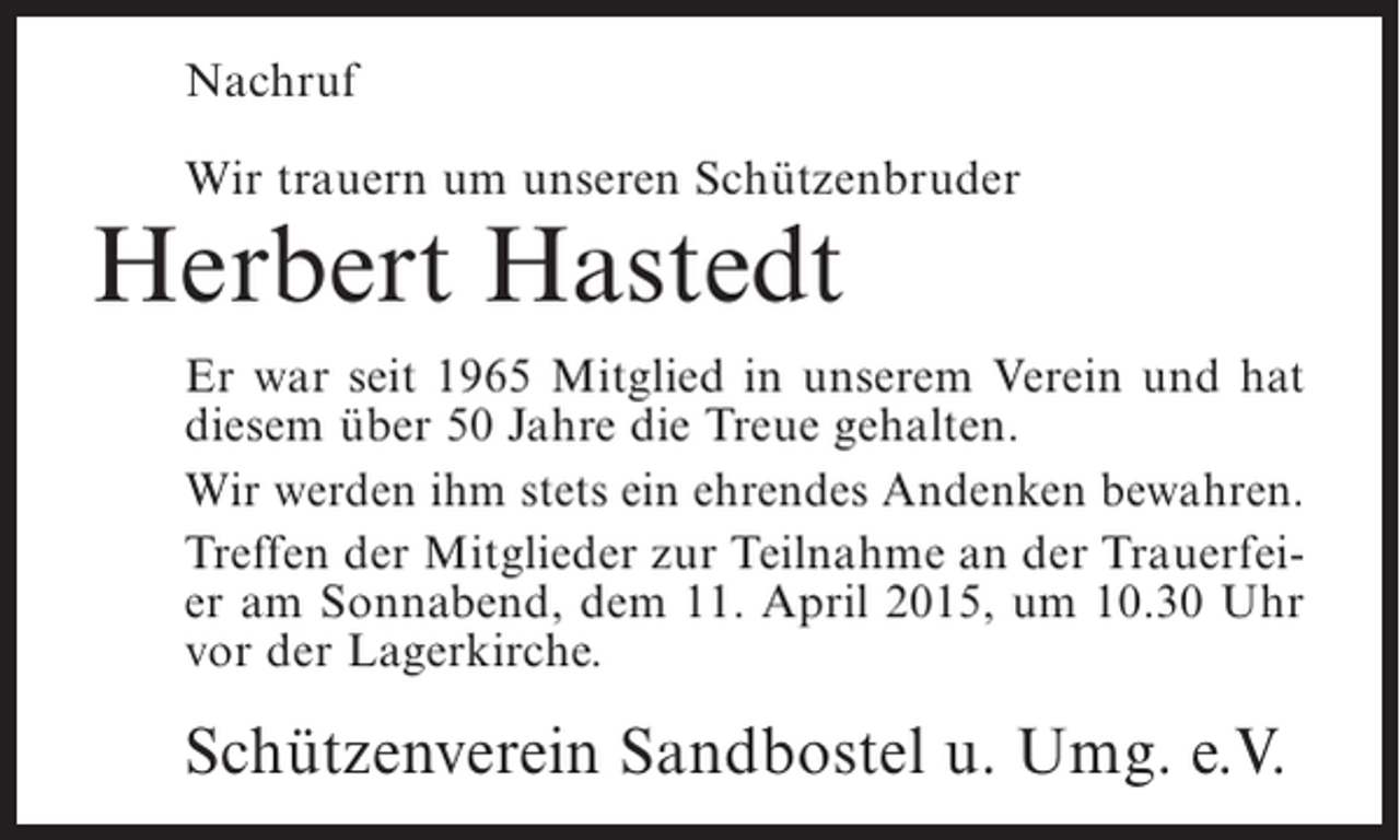 <p>Nachruf<br />Wir trauern um unseren Schützenbruder</p><p>Herbert Hastedt</p><p>Er war seit 1965 Mitglied in unserem Verein und hat<br />diesem über 50 Jahre die Treue gehalten.<br />Wir werden ihm stets ein ehrendes Andenken bewahren.<br />Treffen der Mitglieder zur Teilnahme an der Trauerfeier am Sonnabend, dem 11. April 2015, um 10.30 Uhr<br />vor der Lagerkirche.</p><p>Schützenverein Sandbostel u. Umg. e.V.</p>