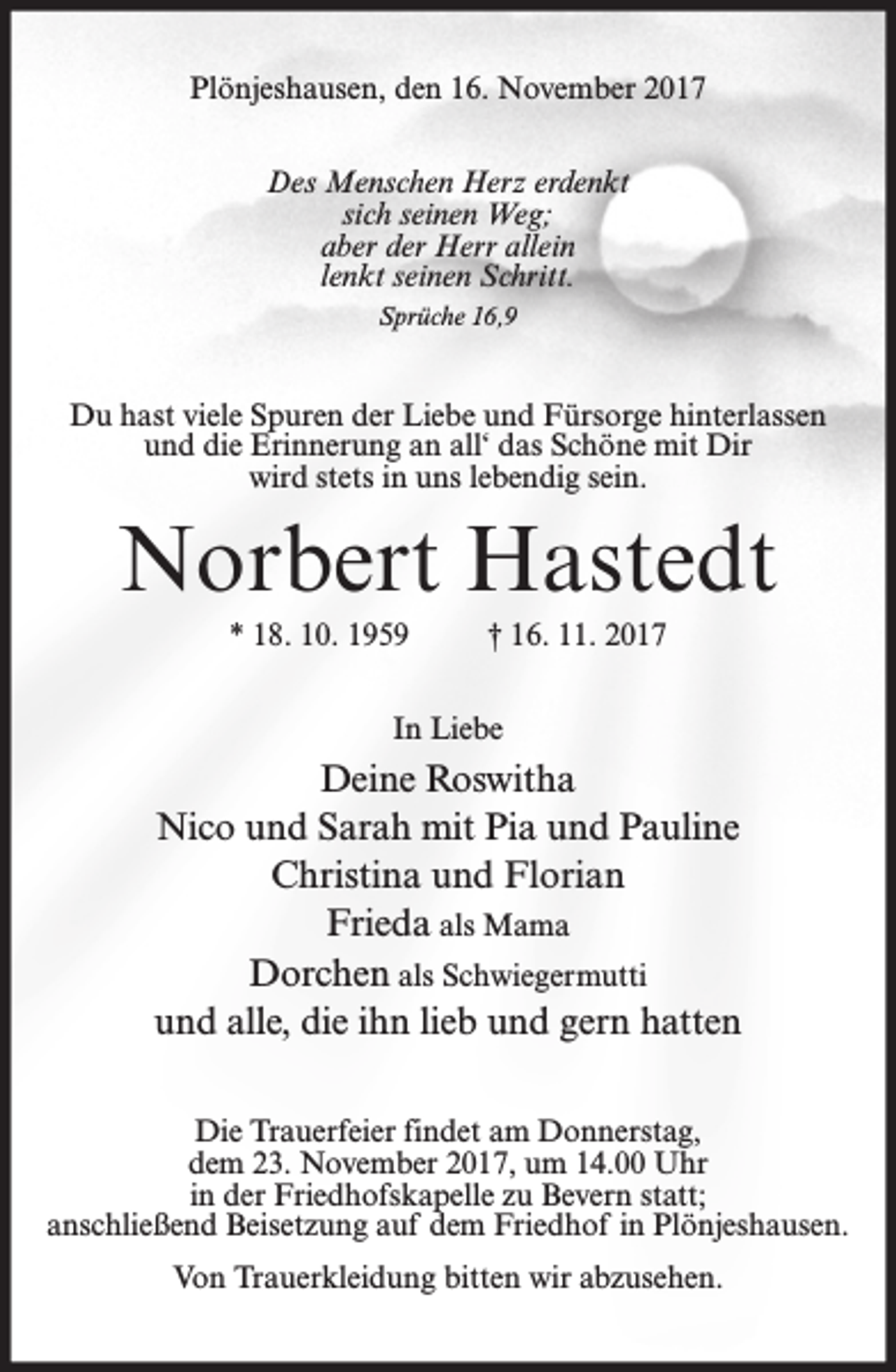 <p>Plönjeshausen, den 16. November 2017<br />Des Menschen Herz erdenkt<br />sich seinen Weg;<br />aber der Herr allein<br />lenkt seinen Schritt.<br />Sprüche 16,9</p><p>Du hast viele Spuren der Liebe und Fürsorge hinterlassen<br />und die Erinnerung an all‘ das Schöne mit Dir<br />wird stets in uns lebendig sein.</p><p>Norbert Hastedt<br />* 18. 10. 1959</p><p>† 16. 11. 2017</p><p>In Liebe</p><p>Deine Roswitha<br />Nico und Sarah mit Pia und Pauline<br />Christina und Florian<br />Frieda als Mama<br />Dorchen als Schwiegermutti<br />und alle, die ihn lieb und gern hatten<br />Die Trauerfeier findet am Donnerstag,<br />dem 23. November 2017, um 14.00 Uhr<br />in der Friedhofskapelle zu Bevern statt;<br />anschließend Beisetzung auf dem Friedhof in Plönjeshausen.<br />Von Trauerkleidung bitten wir abzusehen.</p>