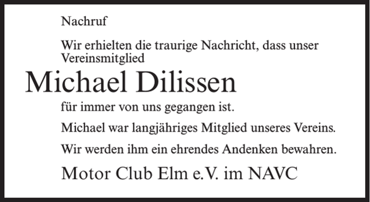 <p>Nachruf<br />Wir erhielten die traurige Nachricht, dass unser<br />Vereinsmitglied</p><p>Michael Dilissen<br />für immer von uns gegangen ist.</p><p>Michael war langjähriges Mitglied unseres Vereins.<br />Wir werden ihm ein ehrendes Andenken bewahren.</p><p>Motor Club Elm e.V. im NAVC</p>