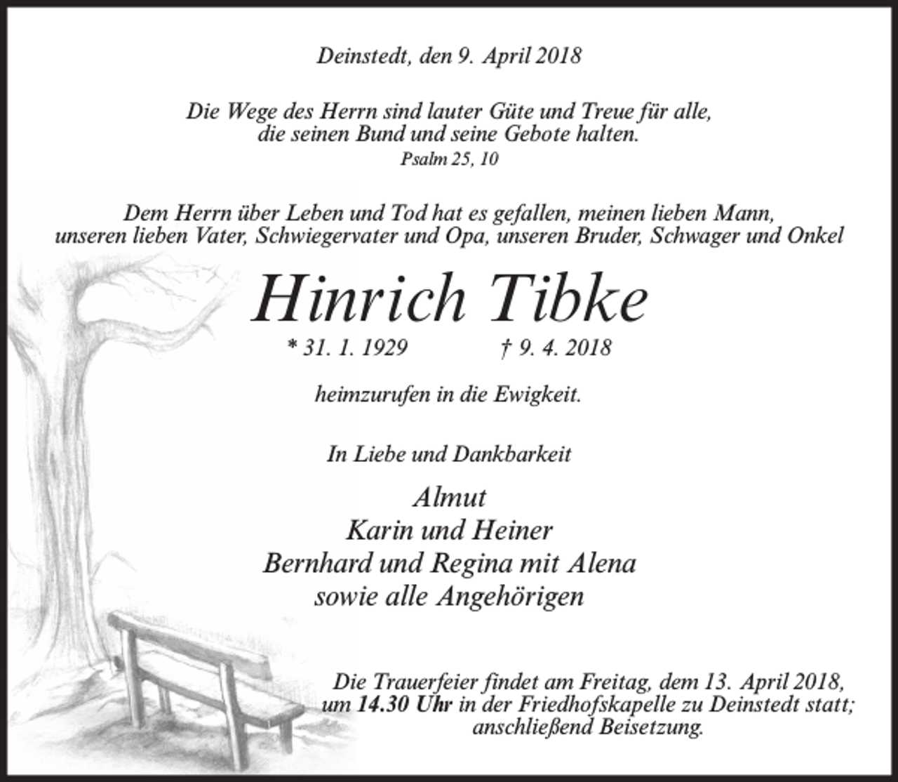 <p>Deinstedt, den 9. April 2018<br />Die Wege des Herrn sind lauter Güte und Treue für alle,<br />die seinen Bund und seine Gebote halten.<br />Psalm 25, 10</p><p>Dem Herrn über Leben und Tod hat es gefallen, meinen lieben Mann,<br />unseren lieben Vater, Schwiegervater und Opa, unseren Bruder, Schwager und Onkel</p><p>Hinrich Tibke<br />* 31. 1. 1929</p><p>† 9. 4. 2018</p><p>heimzurufen in die Ewigkeit.<br />In Liebe und Dankbarkeit</p><p>Almut<br />Karin und Heiner<br />Bernhard und Regina mit Alena<br />sowie alle Angehörigen<br />Die Trauerfeier findet am Freitag, dem 13. April 2018,<br />um 14.30 Uhr in der Friedhofskapelle zu Deinstedt statt;<br />anschließend Beisetzung.</p>