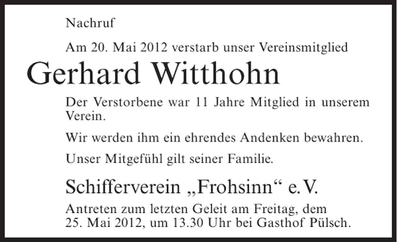 <p>Nachruf<br />Am 20. Mai 2012 verstarb unser Vereinsmitglied</p><p>Gerhard Witthohn<br />Der Verstorbene war 11 Jahre Mitglied in unserem<br />Verein.<br />Wir werden ihm ein ehrendes Andenken bewahren.<br />Unser Mitgefühl gilt seiner Familie.</p><p>Schifferverein „Frohsinn“ e.V.<br />Antreten zum letzten Geleit am Freitag, dem<br />25. Mai 2012, um 13.30 Uhr bei Gasthof Pülsch.</p>