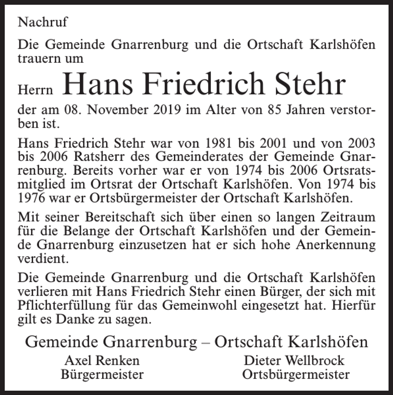 <p>Nachruf<br />Die Gemeinde Gnarrenburg und die Ortschaft Karlshöfen<br />trauern um</p><p>Hans Friedrich Stehr</p><p>Herrn<br />der am 08. November 2019 im Alter von 85 Jahren verstorben ist.<br />Hans Friedrich Stehr war von 1981 bis 2001 und von 2003<br />bis 2006 Ratsherr des Gemeinderates der Gemeinde Gnarrenburg. Bereits vorher war er von 1974 bis 2006 Ortsratsmitglied im Ortsrat der Ortschaft Karlshöfen. Von 1974 bis<br />1976 war er Ortsbürgermeister der Ortschaft Karlshöfen.<br />Mit seiner Bereitschaft sich über einen so langen Zeitraum<br />für die Belange der Ortschaft Karlshöfen und der Gemeinde Gnarrenburg einzusetzen hat er sich hohe Anerkennung<br />verdient.<br />Die Gemeinde Gnarrenburg und die Ortschaft Karlshöfen<br />verlieren mit Hans Friedrich Stehr einen Bürger, der sich mit<br />Pflichterfüllung für das Gemeinwohl eingesetzt hat. Hierfür<br />gilt es Danke zu sagen.</p><p>Gemeinde Gnarrenburg – Ortschaft Karlshöfen<br />Axel Renken<br />Bürgermeister</p><p>Dieter Wellbrock<br />Ortsbürgermeister</p>