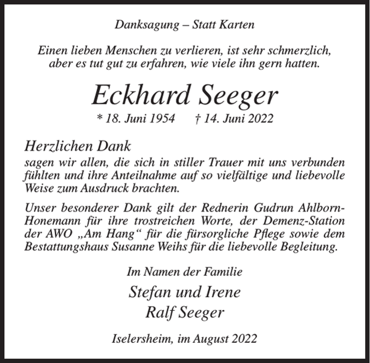 <p>Danksagung – Statt Karten<br />Einen lieben Menschen zu verlieren, ist sehr schmerzlich,<br />aber es tut gut zu erfahren, wie viele ihn gern hatten.</p><p>Eckhard Seeger<br />* 18. Juni 1954</p><p>† 14. Juni 2022</p><p>Herzlichen Dank<br />sagen wir allen, die sich in stiller Trauer mit uns verbunden<br />fühlten und ihre Anteilnahme auf so vielfältige und liebevolle<br />Weise zum Ausdruck brachten.<br />Unser besonderer Dank gilt der Rednerin Gudrun AhlbornHonemann für ihre trostreichen Worte, der Demenz-Station<br />der AWO „Am Hang“ für die fürsorgliche Pflege sowie dem<br />Bestattungshaus Susanne Weihs für die liebevolle Begleitung.<br />Im Namen der Familie</p><p>Stefan und Irene<br />Ralf Seeger<br />Iselersheim, im August 2022</p>