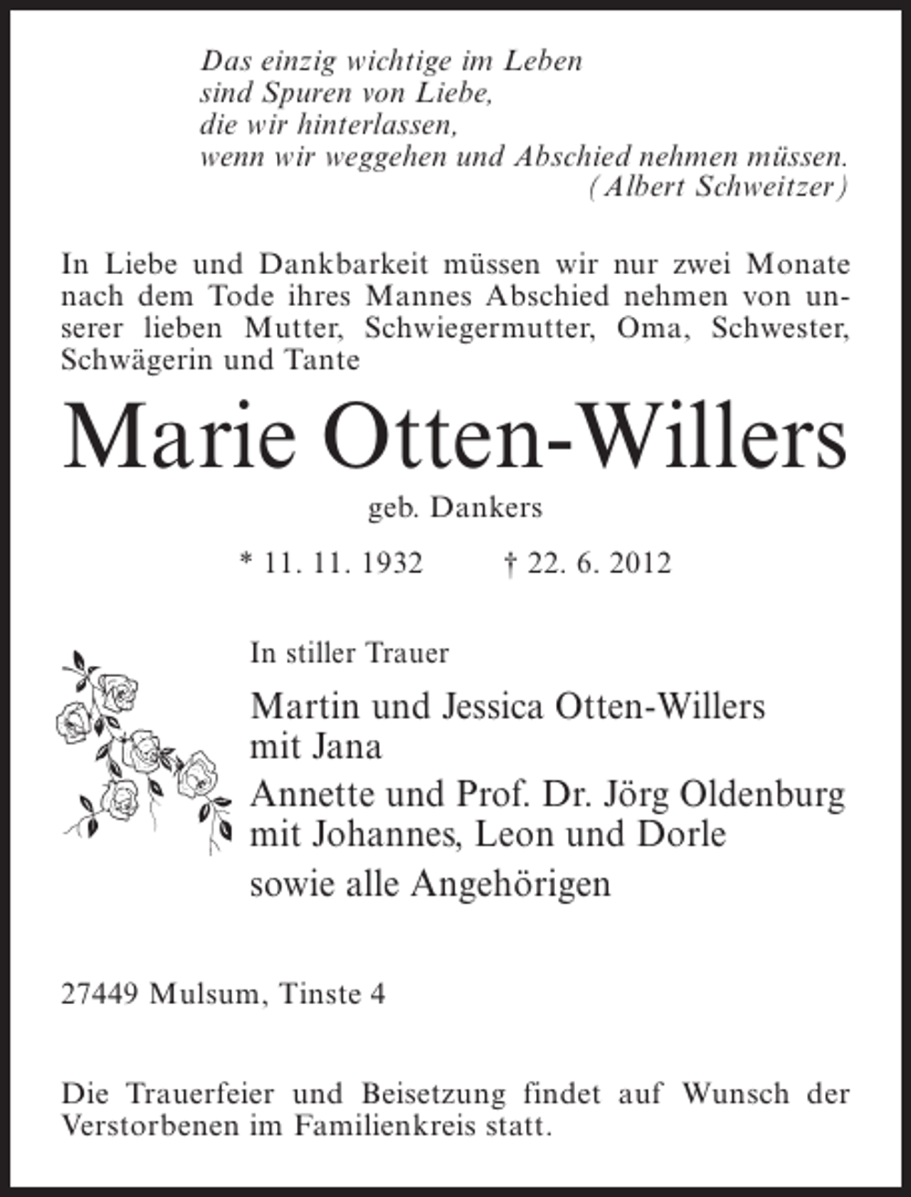 <p>Das einzig wichtige im Leben<br />sind Spuren von Liebe,<br />die wir hinterlassen,<br />wenn wir weggehen und Abschied nehmen müssen.<br />(Albert Schweitzer)<br />In Liebe und Dankbarkeit müssen wir nur zwei Monate<br />nach dem Tode ihres Mannes Abschied nehmen von unserer lieben Mutter, Schwiegermutter, Oma, Schwester,<br />Schwägerin und Tante</p><p>Marie Otten-Willers<br />geb. Dankers<br />* 11. 11. 1932</p><p>† 22. 6. 2012</p><p>In stiller Trauer</p><p>Martin und Jessica Otten-Willers<br />mit Jana<br />Annette und Prof. Dr. Jörg Oldenburg<br />mit Johannes, Leon und Dorle<br />sowie alle Angehörigen<br />27449 Mulsum, Tinste 4<br />Die Trauerfeier und Beisetzung findet auf Wunsch der<br />Verstorbenen im Familienkreis statt.</p>
