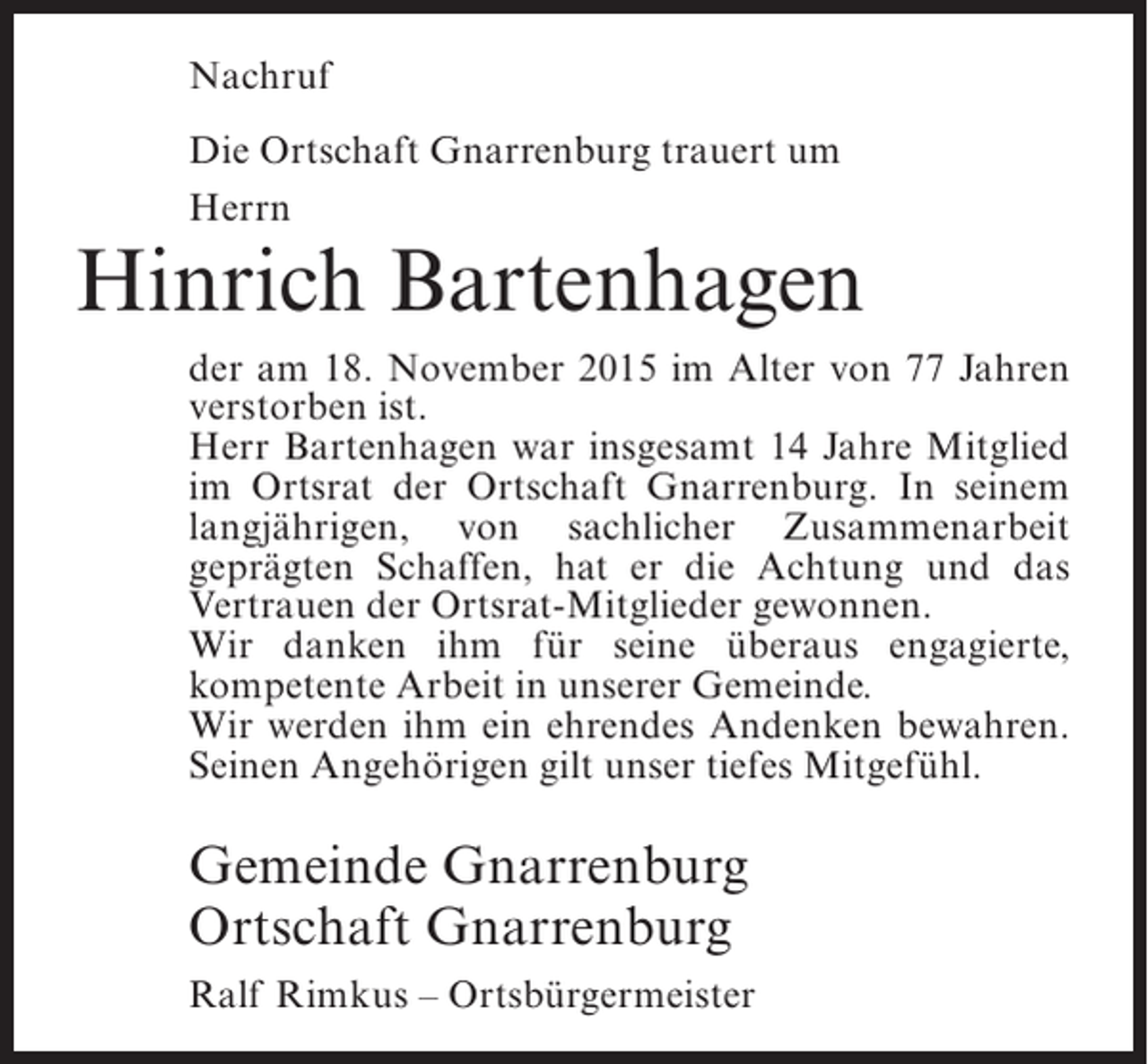 <p>Nachruf<br />Die Ortschaft Gnarrenburg trauert um<br />Herrn</p><p>Hinrich Bartenhagen<br />der am 18. November 2015 im Alter von 77 Jahren<br />v<br />­ erstorben ist.<br />Herr Bartenhagen war insgesamt 14 Jahre Mitglied<br />im Ortsrat der Ortschaft Gnarrenburg. In seinem<br />langjährigen, von sachlicher Zusammenarbeit<br />geprägten Schaffen, hat er die Achtung und das<br />Vertrauen der Ortsrat-Mitglieder gewonnen.<br />Wir danken ihm für seine überaus engagierte,<br />kompetente Arbeit in unserer Gemeinde.<br />Wir werden ihm ein ehrendes Andenken bewahren.<br />Seinen Angehörigen gilt unser tiefes Mitgefühl.</p><p>Gemeinde Gnarrenburg<br />Ortschaft Gnarrenburg<br />Ralf Rimkus – Ortsbürgermeister</p>