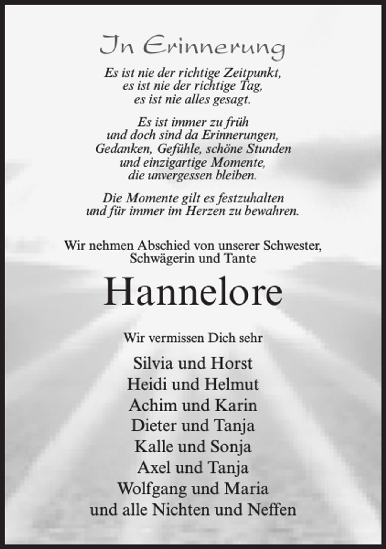 <p>In Erinnerung<br />Es ist nie der richtige Zeitpunkt,<br />es ist nie der richtige Tag,<br />es ist nie alles gesagt.<br />Es ist immer zu früh<br />und doch sind da Erinnerungen,<br />Gedanken, Gefühle, schöne Stunden<br />und einzigartige Momente,<br />die unvergessen bleiben.<br />Die Momente gilt es festzuhalten<br />und für immer im Herzen zu bewahren.<br />Wir nehmen Abschied von unserer Schwester,<br />Schwägerin und Tante</p><p>Hannelore<br />Wir vermissen Dich sehr</p><p>Silvia und Horst<br />Heidi und Helmut<br />Achim und Karin<br />Dieter und Tanja<br />Kalle und Sonja<br />Axel und Tanja<br />Wolfgang und Maria<br />und alle Nichten und Neffen</p>