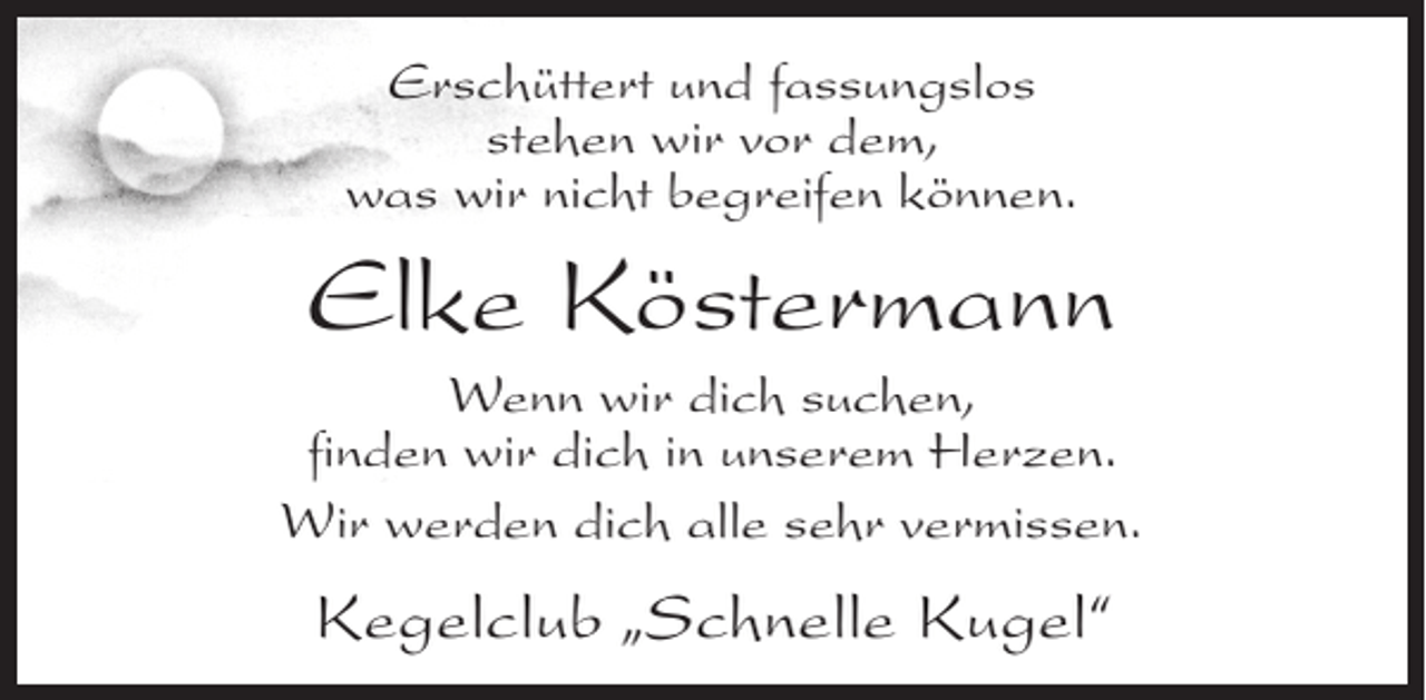 <p>Erschüttert und fassungslos<br />stehen wir vor dem,<br />was wir nicht begreifen können.</p><p>Elke Köstermann<br />Wenn wir dich suchen,<br />finden wir dich in unserem Herzen.<br />Wir werden dich alle sehr vermissen.</p><p>Kegelclub „Schnelle Kugel“</p>