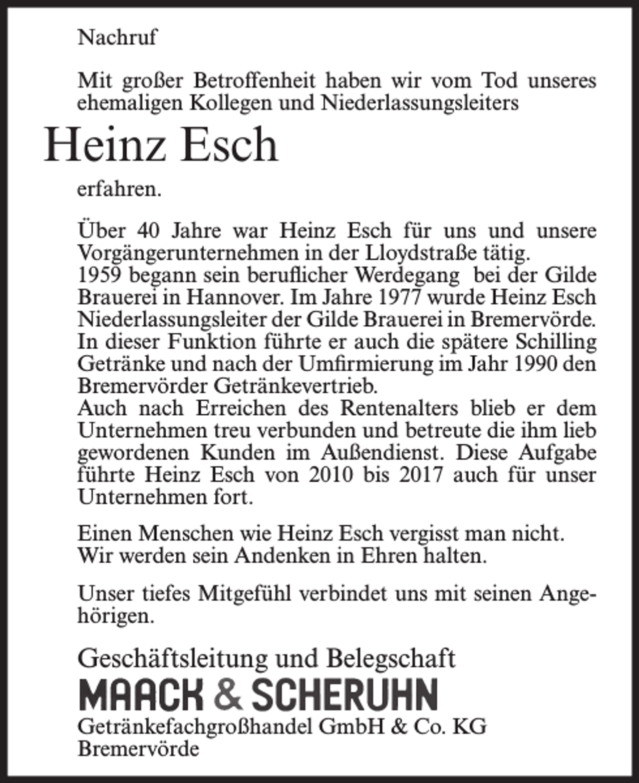 <p>Nachruf<br />Mit großer Betroffenheit haben wir vom Tod unseres<br />ehemaligen Kollegen und Niederlassungsleiters</p><p>Heinz Esch<br />erfahren.<br />Über 40 Jahre war Heinz Esch für uns und unsere<br />Vorgängerunternehmen in der Lloydstraße tätig.<br />1959 begann sein beruflicher Werdegang bei der Gilde<br />Brauerei in Hannover. Im Jahre 1977 wurde Heinz Esch<br />Niederlassungsleiter der Gilde Brauerei in Bremervörde.<br />In dieser Funktion führte er auch die spätere Schilling<br />Getränke und nach der Umfirmierung im Jahr 1990 den<br />Bremervörder Getränkevertrieb.<br />Auch nach Erreichen des Rentenalters blieb er dem<br />Unternehmen treu verbunden und betreute die ihm lieb<br />gewordenen Kunden im Außendienst. Diese Aufgabe<br />führte Heinz Esch von 2010 bis 2017 auch für unser<br />Unternehmen fort.<br />Einen Menschen wie Heinz Esch vergisst man nicht.<br />Wir werden sein Andenken in Ehren halten.<br />Unser tiefes Mitgefühl verbindet uns mit seinen Angehörigen.</p><p>Geschäftsleitung und Belegschaft<br />Getränkefachgroßhandel GmbH &amp; Co. KG<br />Bremervörde</p>