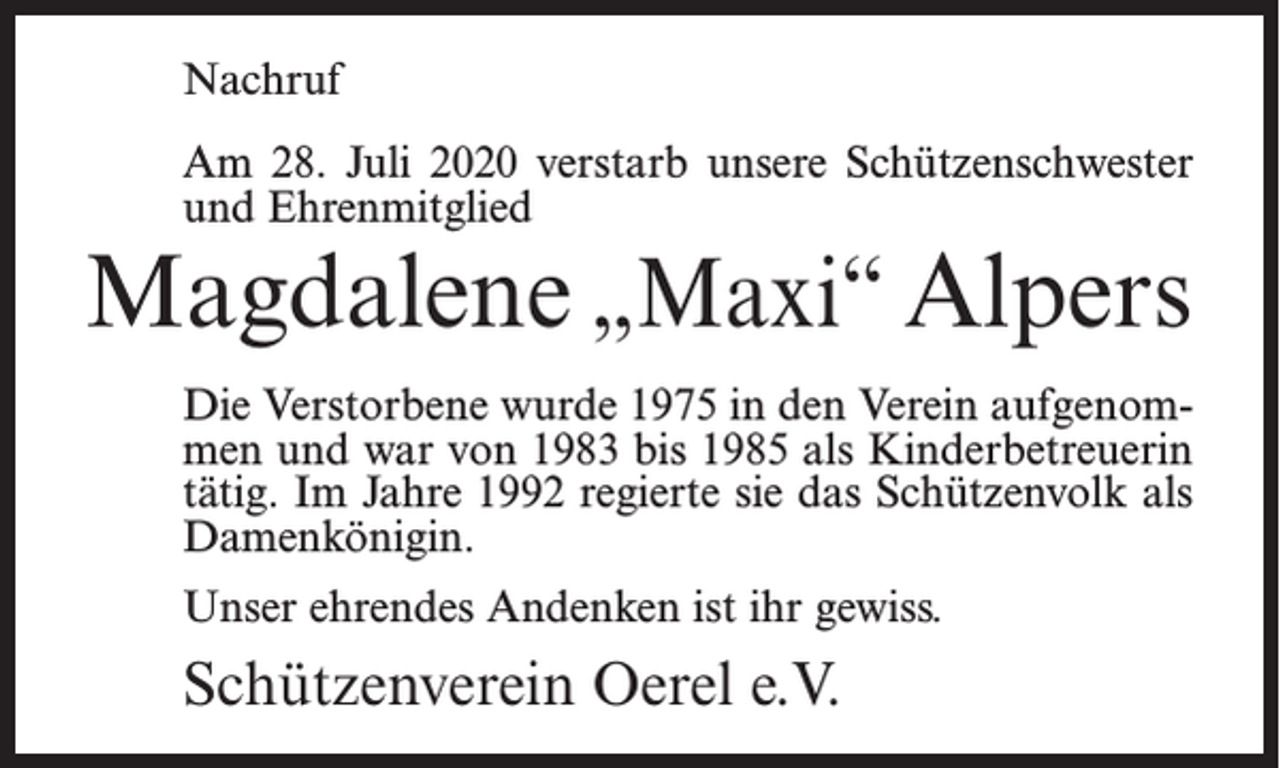 <p>Nachruf<br />Am 28. Juli 2020 verstarb unsere Schützenschwester<br />und Ehrenmitglied</p><p>Magdalene „Maxi“ Alpers<br />Die Verstorbene wurde 1975 in den Verein aufgenommen und war von 1983 bis 1985 als Kinderbetreuerin<br />tätig. Im Jahre 1992 regierte sie das Schützenvolk als<br />Damenkönigin.<br />Unser ehrendes Andenken ist ihr gewiss.</p><p>Schützenverein Oerel e.V.</p>