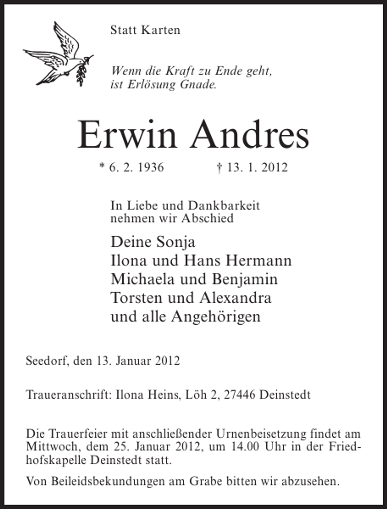 <p>Statt Karten<br />Wenn die Kraft zu Ende geht,<br />ist Erlösung Gnade.</p><p>Erwin Andres<br />* 6. 2. 1936</p><p>† 13. 1. 2012</p><p>In Liebe und Dankbarkeit<br />nehmen wir Abschied</p><p>Deine Sonja<br />Ilona und Hans Hermann<br />Michaela und Benjamin<br />Torsten und Alexandra<br />und alle Angehörigen<br />Seedorf, den 13. Januar 2012<br />Traueranschrift: Ilona Heins, Löh 2, 27446 Deinstedt<br />Die Trauerfeier mit anschließender Urnenbeisetzung findet am<br />Mittwoch, dem 25. Januar 2012, um 14.00 Uhr in der Friedhofskapelle Deinstedt statt.<br />Von Beileidsbekundungen am Grabe bitten wir abzusehen.</p>
