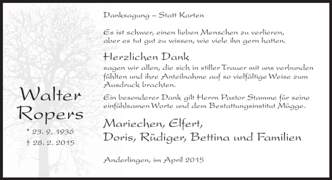 <p>Danksagung – Statt Karten<br />Es ist schwer, einen lieben Menschen zu verlieren,<br />aber es tut gut zu wissen, wie viele ihn gern hatten.</p><p>Herzlichen Dank</p><p>Walter<br />Ropers<br />* 23. 9. 1936<br />† 28. 2. 2015</p><p>sagen wir allen, die sich in stiller Trauer mit uns verbunden<br />fühlten und ihre Anteilnahme auf so vielfältige Weise zum<br />Ausdruck brachten.<br />Ein besonderer Dank gilt Herrn Pastor Stamme für seine<br />einfühlsamen Worte und dem Bestattungsinstitut Mügge.</p><p>Mariechen, Elfert,<br />Doris, Rüdiger, Bettina und Familien<br />Anderlingen, im April 2015</p>