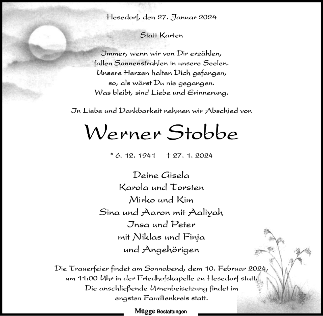 <p>Hesedorf, den 27. Januar 2024<br />Statt Karten<br />Immer, wenn wir von Dir erzählen,<br />fallen Sonnenstrahlen in unsere Seelen.<br />Unsere Herzen halten Dich gefangen,<br />so, als wärst Du nie gegangen.<br />Was bleibt, sind Liebe und Erinnerung.<br />In Liebe und Dankbarkeit nehmen wir Abschied von</p><p>Werner Stobbe<br />* 6. 12. 1941</p><p>† 27. 1. 2024</p><p>Deine Gisela<br />Karola und Torsten<br />Mirko und Kim<br />Sina und Aaron mit Aaliyah<br />Insa und Peter<br />mit Niklas und Finja<br />und Angehörigen<br />Die Trauerfeier findet am Sonnabend, dem 10. Februar 2024,<br />um 11:00 Uhr in der Friedhofskapelle zu Hesedorf statt.<br />Die anschließende Urnenbeisetzung findet im<br />engsten Familienkreis statt.<br />Mügge Bestattungen</p>