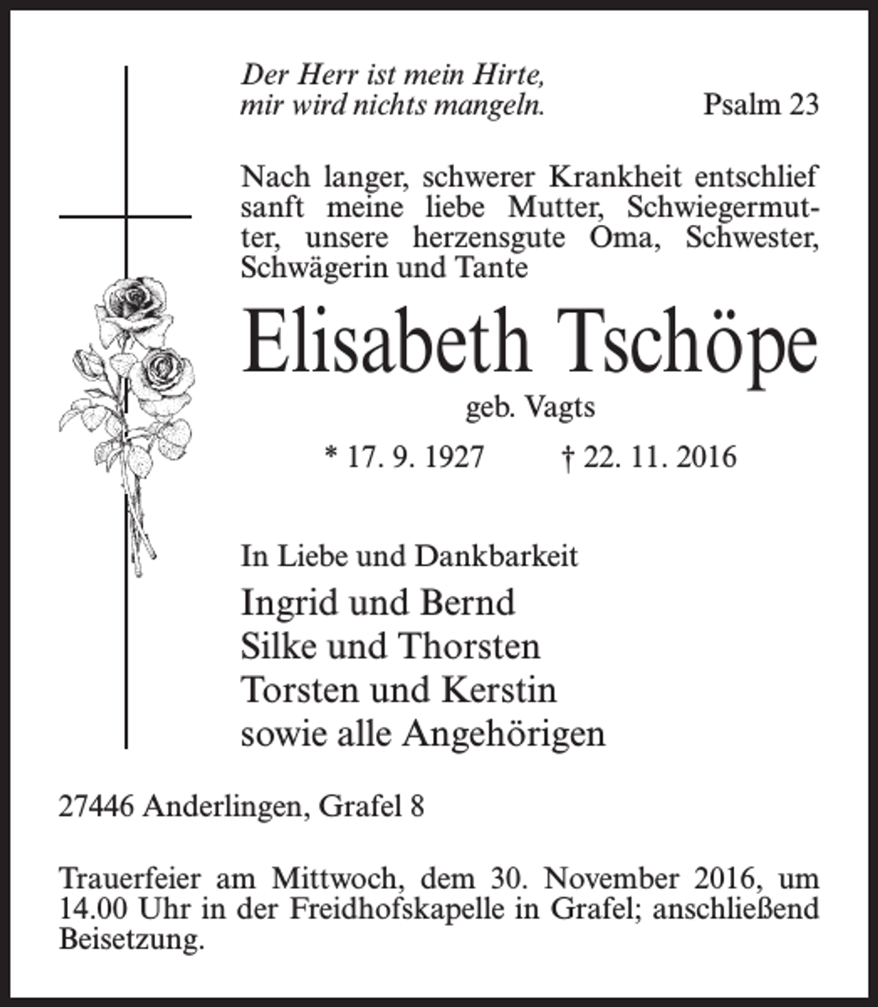 <p>Der Herr ist mein Hirte,<br />mir wird nichts mangeln.</p><p>Psalm 23</p><p>Nach langer, schwerer Krankheit entschlief<br />sanft meine liebe Mutter, Schwiegermutter, unsere herzensgute Oma, Schwester,<br />­Schwägerin und Tante</p><p>Elisabeth Tschöpe<br />geb. Vagts</p><p>* 17. 9. 1927 † 22. 11. 2016<br />In Liebe und Dankbarkeit</p><p>Ingrid und Bernd<br />Silke und Thorsten<br />Torsten und Kerstin<br />sowie alle Angehörigen<br />27446 Anderlingen, Grafel 8<br />Trauerfeier am Mittwoch, dem 30. November 2016, um<br />14.00 Uhr in der Freidhofskapelle in Grafel; anschließend<br />Beisetzung.</p>