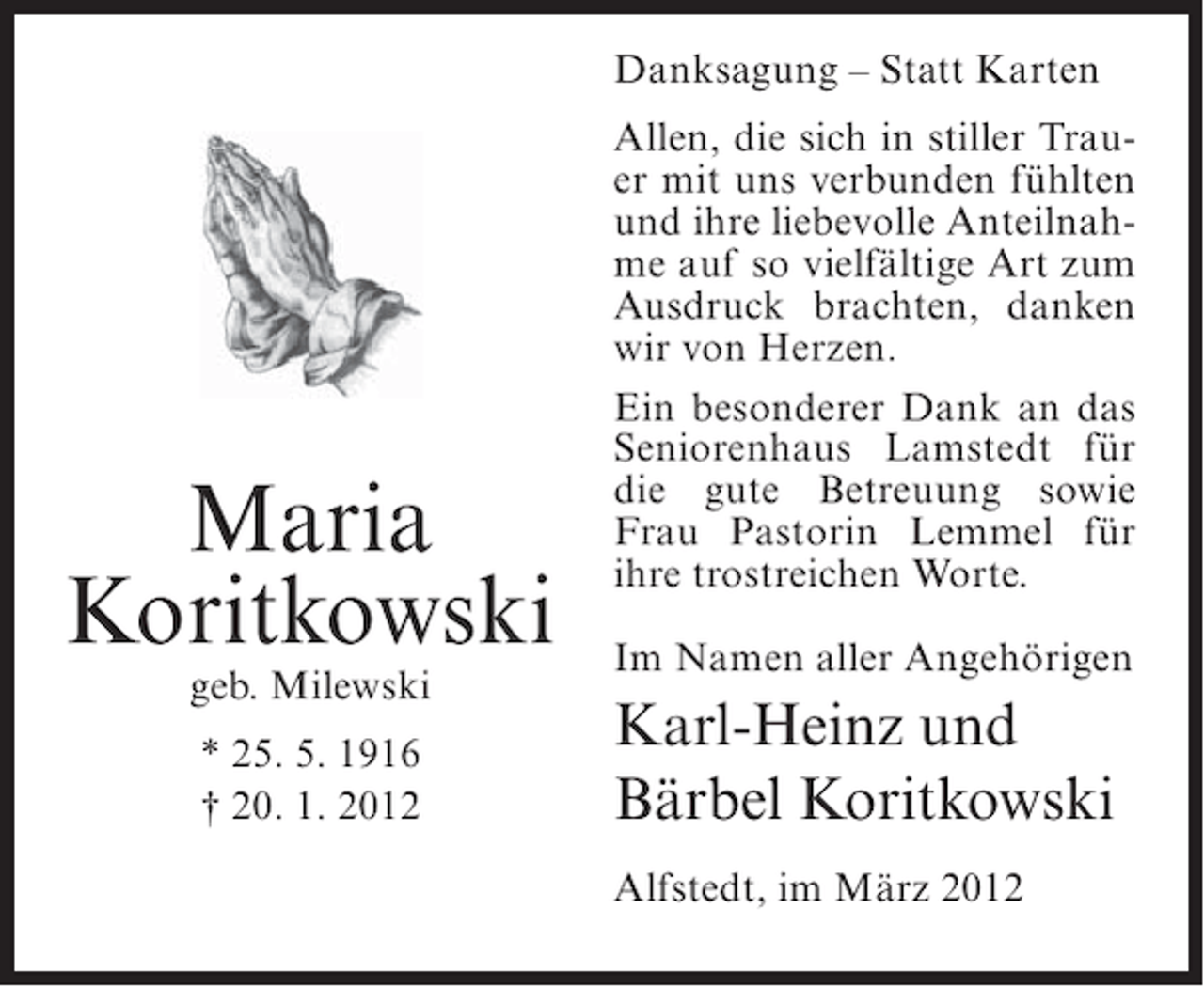 <p>Danksagung – Statt Karten</p><p>Maria<br />Koritkowski<br />geb. Milewski<br />* 25. 5. 1916<br />† 20. 1. 2012</p><p>Allen, die sich in stiller Trauer mit uns verbunden fühlten<br />und ihre liebevolle Anteilnahme auf so vielfältige Art zum<br />Ausdruck brachten, danken<br />wir von Herzen.<br />Ein besonderer Dank an das<br />Seniorenhaus Lamstedt für<br />die gute Betreuung sowie<br />Frau Pastorin Lemmel für<br />ihre trostreichen Worte.<br />Im Namen aller Angehörigen</p><p>Karl-Heinz und<br />Bärbel Koritkowski<br />Alfstedt, im März 2012</p>