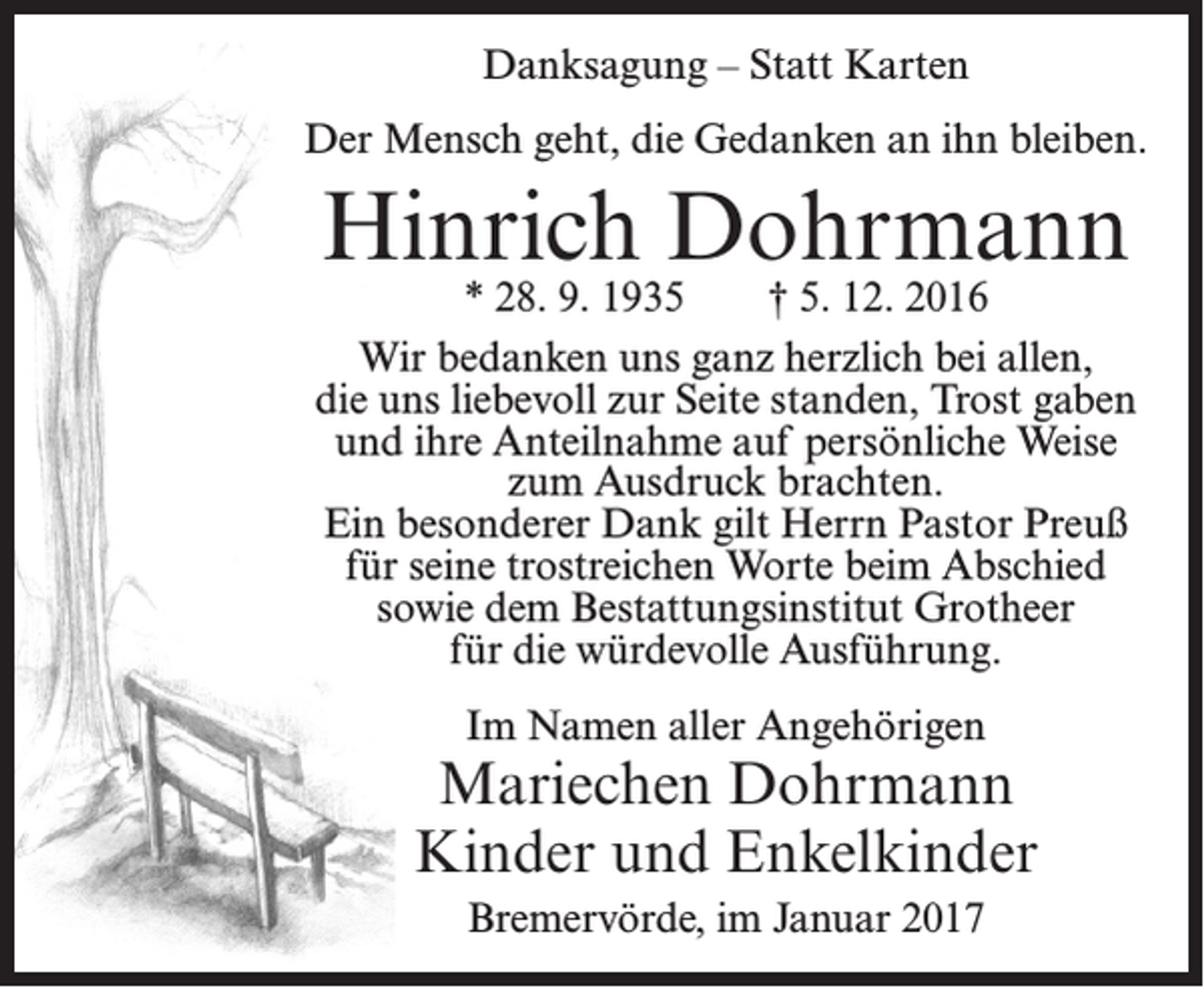 <p>Danksagung – Statt Karten<br />Der Mensch geht, die Gedanken an ihn bleiben.</p><p>Hinrich Dohrmann</p><p>* 28. 9. 1935<br />† 5. 12. 2016<br />Wir bedanken uns ganz herzlich bei allen,<br />die uns liebevoll zur Seite standen, Trost gaben<br />und ihre Anteilnahme auf persönliche Weise<br />zum Ausdruck brachten.<br />Ein besonderer Dank gilt Herrn Pastor Preuß<br />für seine trostreichen Worte beim Abschied<br />sowie dem Bestattungsinstitut Grotheer<br />für die würdevolle Ausführung.<br />Im Namen aller Angehörigen</p><p>Mariechen Dohrmann<br />Kinder und Enkelkinder<br />Bremervörde, im Januar 2017</p>