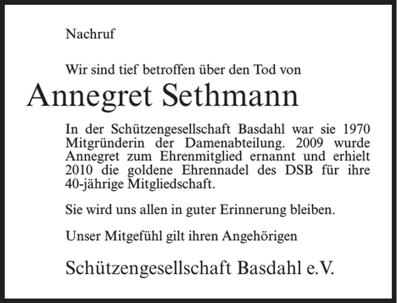 <p>Nachruf<br />Wir sind tief betroffen über den Tod von</p><p>Annegret Sethmann</p><p>In der Schützengesellschaft Basdahl war sie 1970<br />Mitgründerin der Damenabteilung. 2009 wurde<br />Annegret zum Ehrenmitglied ernannt und erhielt<br />2010 die goldene Ehrennadel des DSB für ihre<br />40-jährige Mitgliedschaft.<br />Sie wird uns allen in guter Erinnerung bleiben.<br />Unser Mitgefühl gilt ihren Angehörigen</p><p>Schützengesellschaft Basdahl e.V.</p>