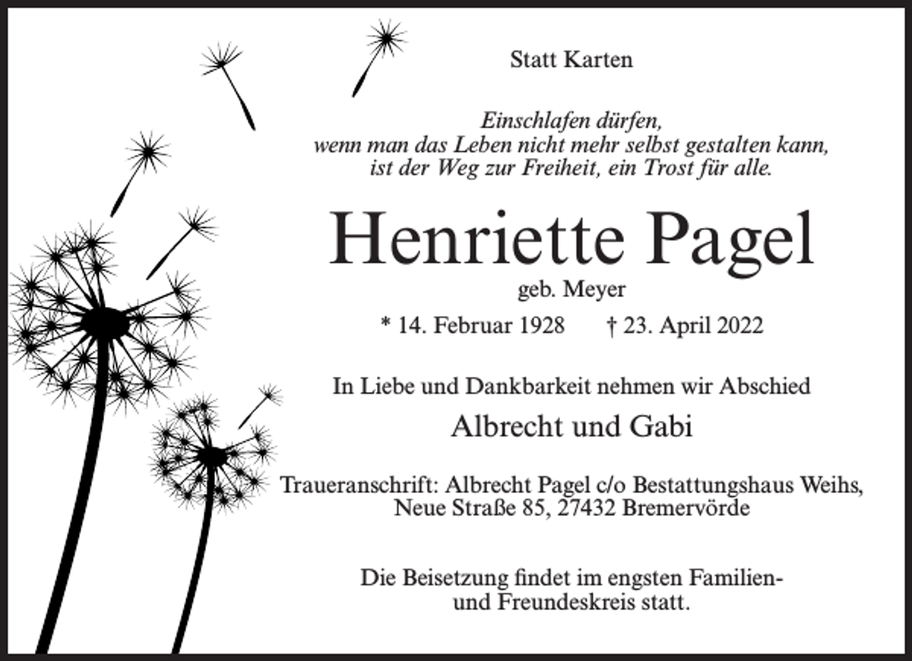 <p>Statt Karten<br />Einschlafen dürfen,<br />wenn man das Leben nicht mehr selbst gestalten kann,<br />ist der Weg zur Freiheit, ein Trost für alle.</p><p>Henriette Pagel<br />geb. Meyer</p><p>* 14. Februar 1928</p><p>† 23. April 2022</p><p>In Liebe und Dankbarkeit nehmen wir Abschied</p><p>Albrecht und Gabi<br />Traueranschrift: Albrecht Pagel c/o Bestattungshaus Weihs,<br />Neue Straße 85, 27432 Bremervörde<br />Die Beisetzung findet im engsten Familienund Freundeskreis statt.</p>