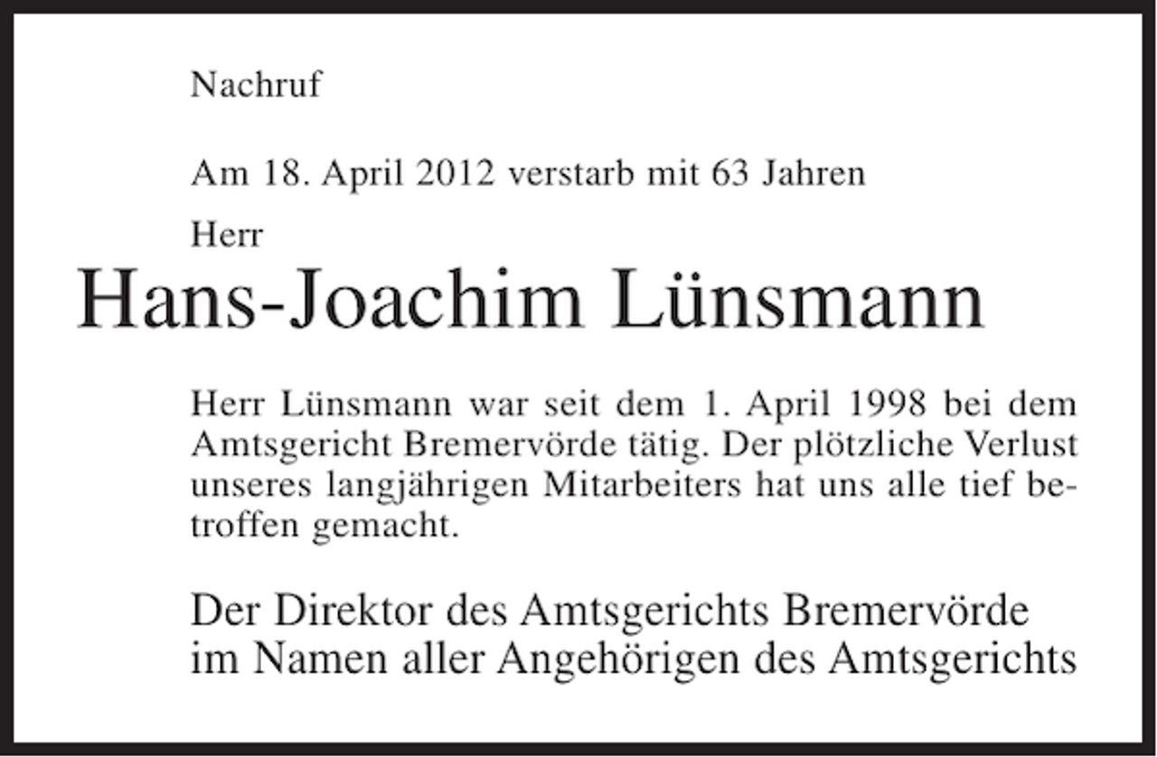 <p>Nachruf<br />Am 18. April 2012 verstarb mit 63 Jahren<br />Herr</p><p>Hans-Joachim Lünsmann<br />Herr Lünsmann war seit dem 1. April 1998 bei dem<br />Amtsgericht Bremervörde tätig. Der plötzliche Verlust<br />unseres langjährigen Mitarbeiters hat uns alle tief betroffen gemacht.</p><p>Der Direktor des Amtsgerichts Bremervörde<br />im Namen aller Angehörigen des Amtsgerichts</p>