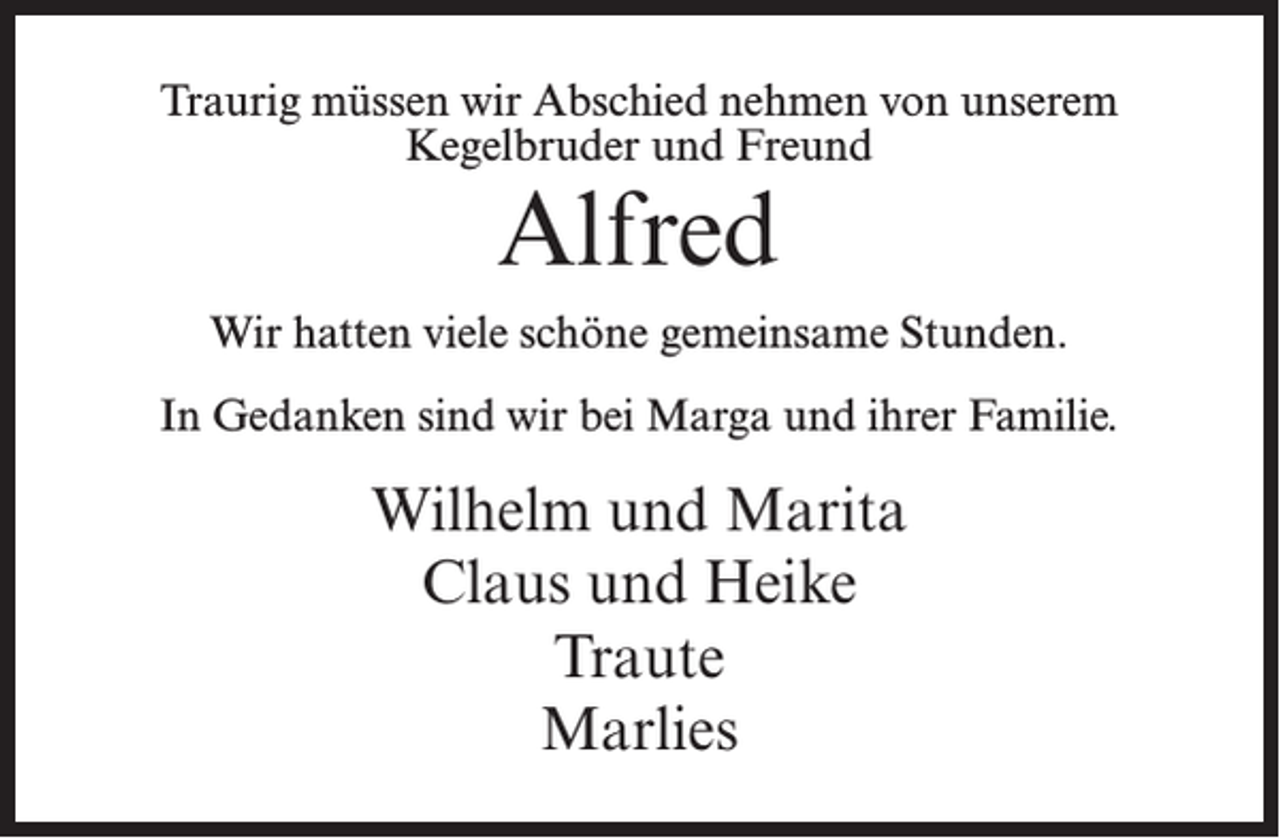 <p>Traurig müssen wir Abschied nehmen von unserem<br />Kegelbruder und Freund</p><p>Alfred</p><p>Wir hatten viele schöne gemeinsame Stunden.<br />In Gedanken sind wir bei Marga und ihrer Familie.</p><p>Wilhelm und Marita<br />Claus und Heike<br />Traute<br />Marlies</p>