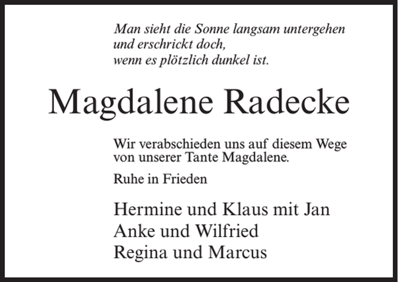 <p>Man sieht die Sonne langsam untergehen<br />und erschrickt doch,<br />wenn es plötzlich dunkel ist.</p><p>Magdalene Radecke<br />Wir verabschieden uns auf diesem Wege<br />von unserer Tante Magdalene.<br />Ruhe in Frieden</p><p>Hermine und Klaus mit Jan<br />Anke und Wilfried<br />Regina und Marcus</p>