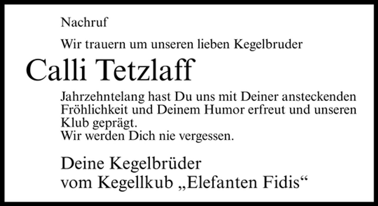 <p>Nachruf Wir trauern um unseren lieben Kegelbruder</p><p>Calli Tetzlaff<br />Jahrzehntelang hast Du uns mit Deiner ansteckenden Fröhlichkeit und Deinem Humor erfreut und unseren Klub geprägt. Wir werden Dich nie vergessen.</p><p>Deine Kegelbrüder vom Kegellkub „Elefanten Fidis“</p>
