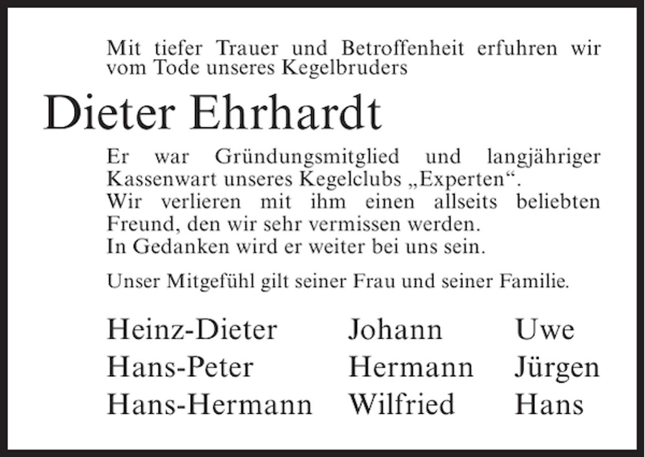 <p>Mit tiefer Trauer und Betroffenheit erfuhren wir<br />vom Tode unseres Kegelbruders</p><p>Dieter Ehrhardt<br />Er war Gründungsmitglied und langjähriger<br />Kassenwart unseres Kegelclubs „Experten“.<br />Wir verlieren mit ihm einen allseits beliebten<br />Freund, den wir sehr vermissen werden.<br />In Gedanken wird er weiter bei uns sein.<br />Unser Mitgefühl gilt seiner Frau und seiner Familie.</p><p>Heinz-Dieter<br />Johann<br />Hans-Peter<br />Hermann<br />Hans-Hermann Wilfried</p><p>Uwe<br />Jürgen<br />Hans</p>