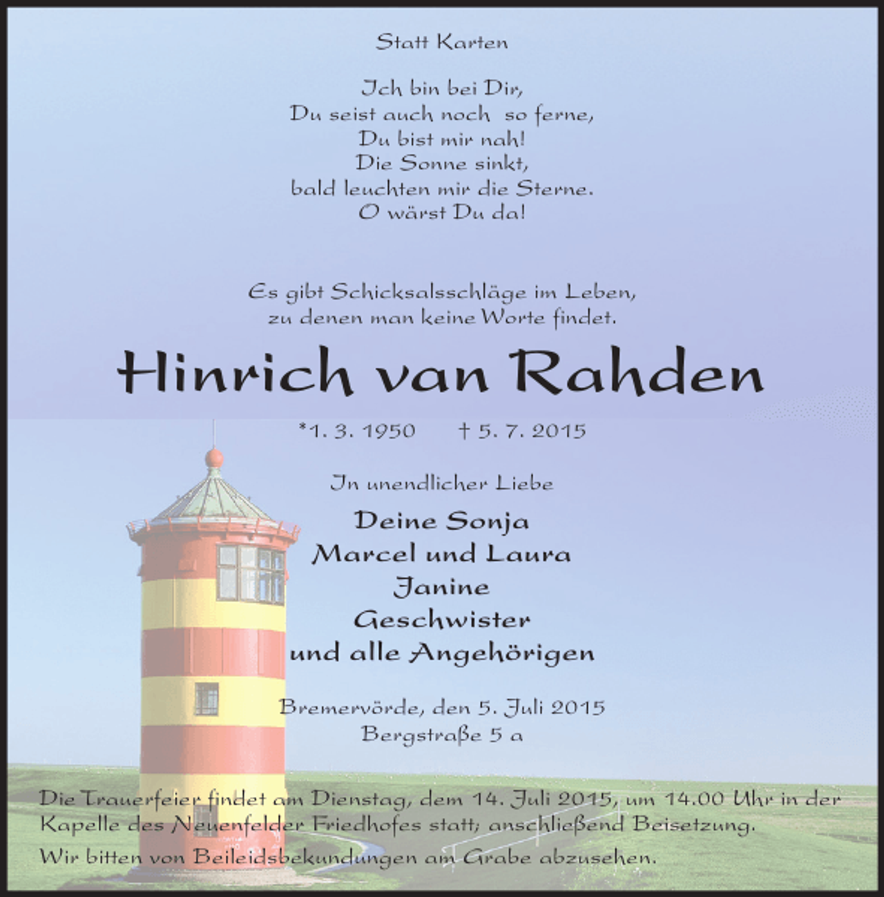 <p>Statt Karten<br />Ich bin bei Dir,<br />Du seist auch noch so ferne,<br />Du bist mir nah!<br />Die Sonne sinkt,<br />bald leuchten mir die Sterne.<br />O wärst Du da!<br />Es gibt Schicksalsschläge im Leben,<br />zu denen man keine Worte findet.</p><p>Hinrich van Rahden<br />*1. 3. 1950</p><p>† 5. 7. 2015</p><p>In unendlicher Liebe</p><p>Deine Sonja<br />Marcel und Laura<br />Janine<br />Geschwister<br />und alle Angehörigen<br />Bremervörde, den 5. Juli 2015<br />Bergstraße 5 a<br />Die Trauerfeier findet am Dienstag, dem 14. Juli 2015, um 14.00 Uhr in der<br />Kapelle des Neuenfelder Friedhofes statt; anschließend Beisetzung.<br />Wir bitten von Beileidsbekundungen am Grabe abzusehen.</p>