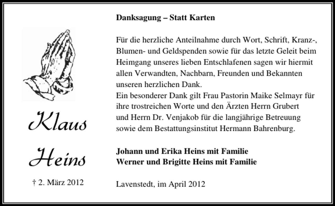 <p>Danksagung – Statt Karten</p><p>/PEYW<br />,IMRW<br />† 2. März 2012</p><p>Für die herzliche Anteilnahme durch Wort, Schrift, Kranz-,<br />Blumen- und Geldspenden sowie für das letzte Geleit beim<br />Heimgang unseres lieben Entschlafenen sagen wir hiermit<br />allen Verwandten, Nachbarn, Freunden und Bekannten<br />unseren herzlichen Dank.<br />Ein besonderer Dank gilt Frau Pastorin Maike Selmayr für<br />ihre trostreichen Worte und den Ärzten Herrn Grubert<br />und Herrn Dr. Venjakob für die langjährige Betreuung<br />sowie dem Bestattungsinstitut Hermann Bahrenburg.<br />Johann und Erika Heins mit Familie<br />Werner und Brigitte Heins mit Familie<br />Lavenstedt, im April 2012</p>