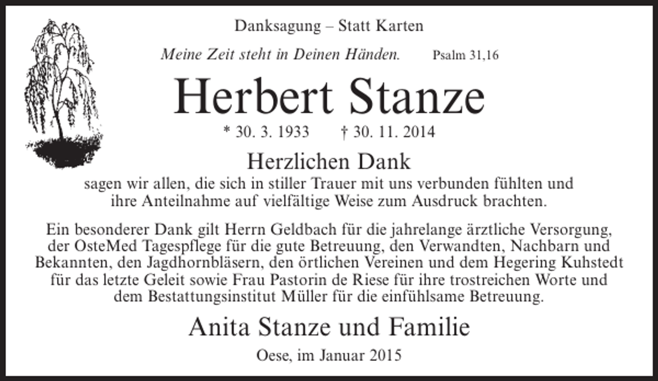 <p>Danksagung – Statt Karten<br />Meine Zeit steht in Deinen Händen.</p><p>Psalm 31,16</p><p>Herbert Stanze<br />* 30. 3. 1933</p><p>† 30. 11. 2014</p><p>Herzlichen Dank</p><p>sagen wir allen, die sich in stiller Trauer mit uns verbunden fühlten und<br />ihre Anteilnahme auf vielfältige Weise zum Ausdruck brachten.<br />Ein besonderer Dank gilt Herrn Geldbach für die jahrelange ärztliche Versorgung,<br />der OsteMed Tagespflege für die gute Betreuung, den Verwandten, Nachbarn und<br />Bekannten, den Jagdhornbläsern, den örtlichen Vereinen und dem Hegering Kuhstedt<br />für das letzte Geleit sowie Frau Pastorin de Riese für ihre trostreichen Worte und<br />dem Bestattungsinstitut Müller für die einfühlsame Betreuung.</p><p>Anita Stanze und Familie<br />Oese, im Januar 2015</p>