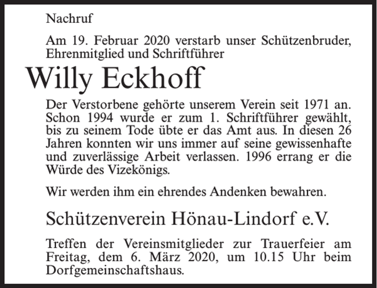 <p>Nachruf<br />Am 19. Februar 2020 verstarb unser Schützenbruder,<br />Ehrenmitglied und Schriftführer</p><p>Willy Eckhoff</p><p>Der Verstorbene gehörte unserem Verein seit 1971 an.<br />Schon 1994 wurde er zum 1. Schriftführer gewählt,<br />bis zu seinem Tode übte er das Amt aus. In diesen 26<br />Jahren konnten wir uns immer auf seine gewissenhafte<br />und zuverlässige Arbeit verlassen. 1996 errang er die<br />Würde des Vizekönigs.<br />Wir werden ihm ein ehrendes Andenken bewahren.</p><p>Schützenverein Hönau-Lindorf e.V.<br />Treffen der Vereinsmitglieder zur Trauerfeier am<br />Freitag, dem 6. März 2020, um 10.15 Uhr beim<br />Dorfgemeinschaftshaus.</p>