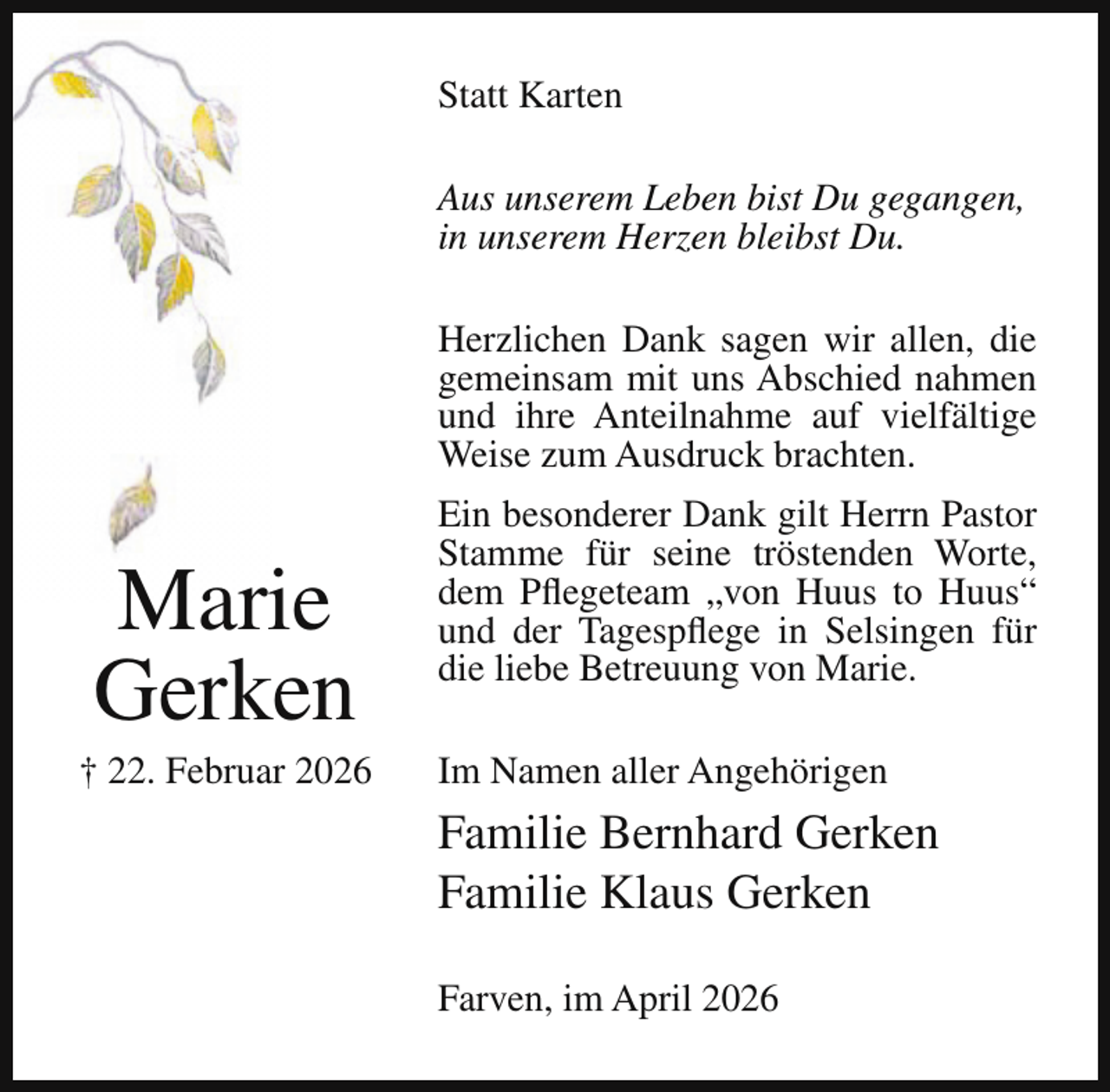 <p>Statt Karten<br />Aus unserem Leben bist Du gegangen,<br />in unserem Herzen bleibst Du.<br />Herzlichen Dank sagen wir allen, die<br />gemeinsam mit uns Abschied nahmen<br />und ihre Anteilnahme auf vielfältige<br />Weise zum Ausdruck brachten.</p><p>Marie<br />Gerken</p><p>† 22. Februar 2026</p><p>Ein besonderer Dank gilt Herrn Pastor<br />Stamme für seine tröstenden Worte,<br />dem Pflegeteam „von Huus to Huus“<br />und der Tagespflege in Selsingen für<br />die liebe Betreuung von Marie.<br />Im Namen aller Angehörigen</p><p>Familie Bernhard Gerken<br />Familie Klaus Gerken<br />Farven, im April 2026</p>