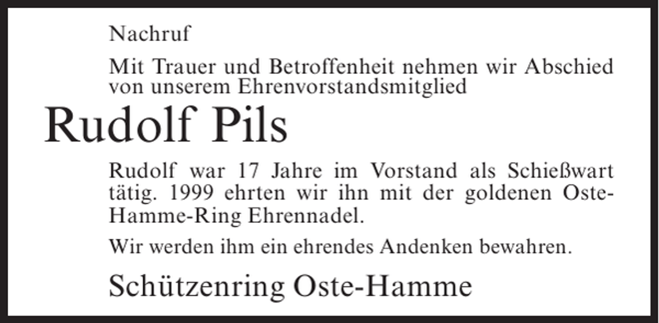 <p>Nachruf<br />Mit Trauer und Betroffenheit nehmen wir Abschied<br />von unserem Ehrenvorstandsmitglied</p><p>Rudolf Pils</p><p>Rudolf war 17 Jahre im Vorstand als Schießwart<br />tätig. 1999 ehrten wir ihn mit der goldenen OsteHamme-Ring Ehrennadel.<br />Wir werden ihm ein ehrendes Andenken bewahren.</p><p>Schützenring Oste-Hamme</p>