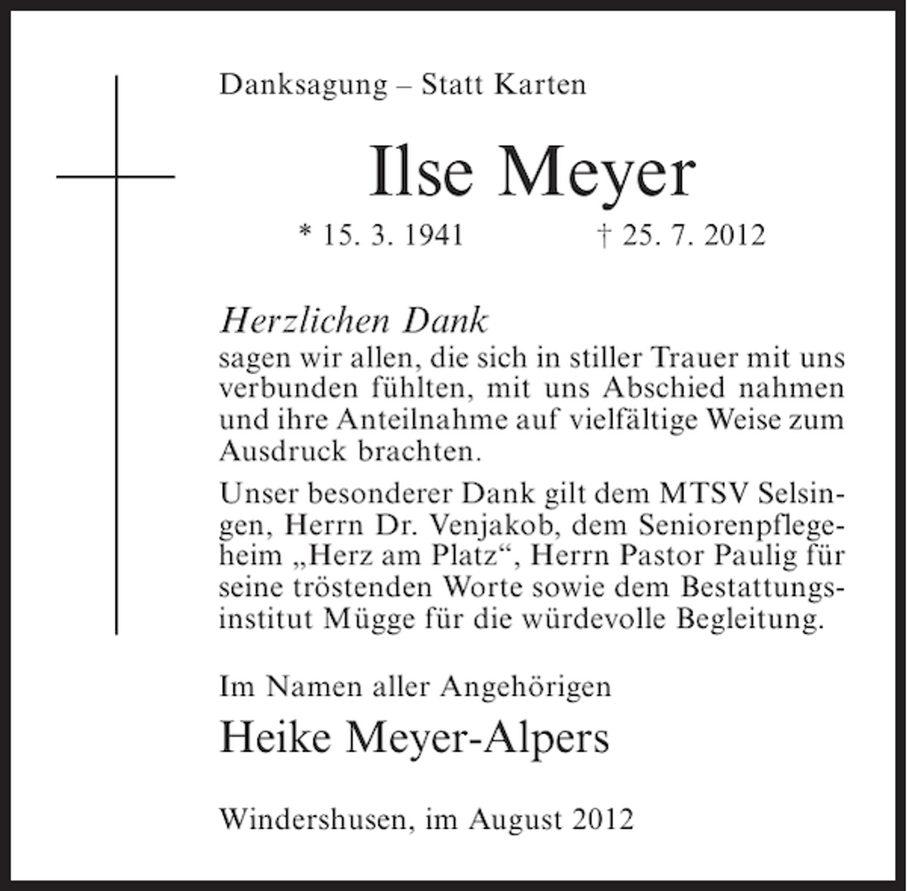 <p>Danksagung – Statt Karten</p><p>Ilse Meyer<br />* 15. 3. 1941</p><p>† 25. 7. 2012</p><p>Herzlichen Dank</p><p>sagen wir allen, die sich in stiller Trauer mit uns<br />verbunden fühlten, mit uns Abschied nahmen<br />und ihre Anteilnahme auf vielfältige Weise zum<br />Ausdruck brachten.<br />Unser besonderer Dank gilt dem MTSV Selsingen, Herrn Dr. Venjakob, dem Seniorenpflegeheim „Herz am Platz“, Herrn Pastor Paulig für<br />seine tröstenden Worte sowie dem Bestattungsinstitut Mügge für die würdevolle Begleitung.<br />Im Namen aller Angehörigen</p><p>Heike Meyer-Alpers<br />Windershusen, im August 2012</p>