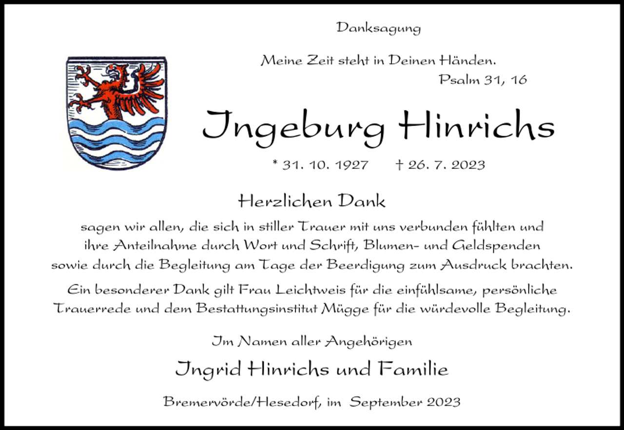 <p>Danksagung<br />Meine Zeit steht in Deinen Händen.<br />Psalm 31, 16</p><p>Ingeburg Hinrichs<br />* 31. 10. 1927</p><p>† 26. 7. 2023</p><p>Herzlichen Dank<br />sagen wir allen, die sich in stiller Trauer mit uns verbunden fühlten und<br />ihre Anteilnahme durch Wort und Schrift, Blumen- und Geldspenden<br />sowie durch die Begleitung am Tage der Beerdigung zum Ausdruck brachten.<br />Ein besonderer Dank gilt Frau Leichtweis für die einfühlsame, persönliche<br />Trauerrede und dem Bestattungsinstitut Mügge für die würdevolle Begleitung.<br />Im Namen aller Angehörigen</p><p>Ingrid Hinrichs und Familie<br />Bremervörde/Hesedorf, im September 2023</p>