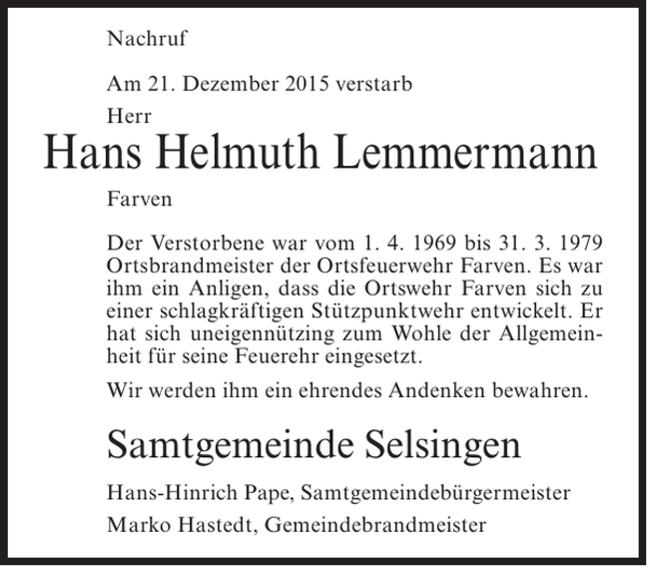 <p>Nachruf<br />Am 21. Dezember 2015 verstarb<br />Herr</p><p>Hans Helmuth Lemmermann<br />Farven<br />Der Verstorbene war vom 1. 4. 1969 bis 31. 3. 1979<br />Ortsbrandmeister der Ortsfeuerwehr Farven. Es war<br />ihm ein Anligen, dass die Ortswehr Farven sich zu<br />einer schlagkräftigen Stützpunktwehr entwickelt. Er<br />hat sich uneigennützing zum Wohle der Allgemeinheit für seine Feuerehr eingesetzt.<br />Wir werden ihm ein ehrendes Andenken bewahren.</p><p>Samtgemeinde Selsingen<br />Hans-Hinrich Pape, Samtgemeindebürgermeister<br />Marko Hastedt, Gemeindebrandmeister</p>