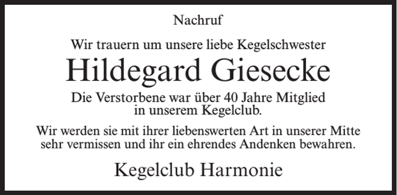 <p>Nachruf<br />Wir trauern um unsere liebe Kegelschwester</p><p>Hildegard Giesecke<br />Die Verstorbene war über 40 Jahre Mitglied<br />in unserem Kegelclub.<br />Wir werden sie mit ihrer liebenswerten Art in unserer Mitte<br />sehr vermissen und ihr ein ehrendes Andenken bewahren.</p><p>Kegelclub Harmonie</p>