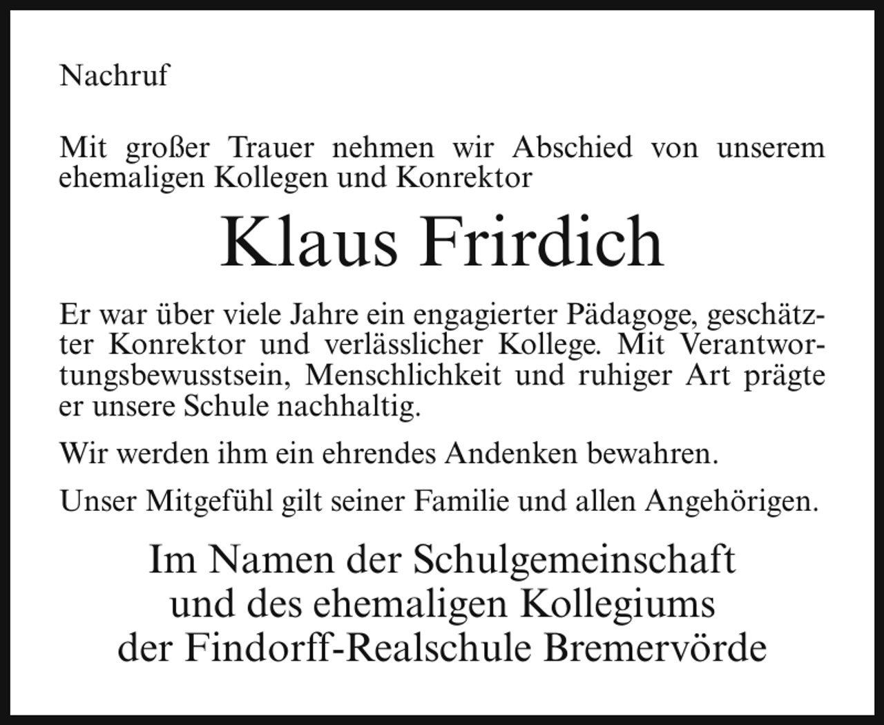 <p>Nachruf<br />Mit großer Trauer nehmen wir Abschied von unserem<br />ehemaligen Kollegen und Konrektor</p><p>Klaus Frirdich</p><p>Er war über viele Jahre ein engagierter Pädagoge, geschätzter Konrektor und verlässlicher Kollege. Mit Verantwortungsbewusstsein, Menschlichkeit und ruhiger Art prägte<br />er unsere Schule nachhaltig.<br />Wir werden ihm ein ehrendes Andenken bewahren.<br />Unser Mitgefühl gilt seiner Familie und allen Angehörigen.</p><p>Im Namen der Schulgemeinschaft<br />und des ehemaligen Kollegiums<br />der Findorff-Realschule Bremervörde</p>