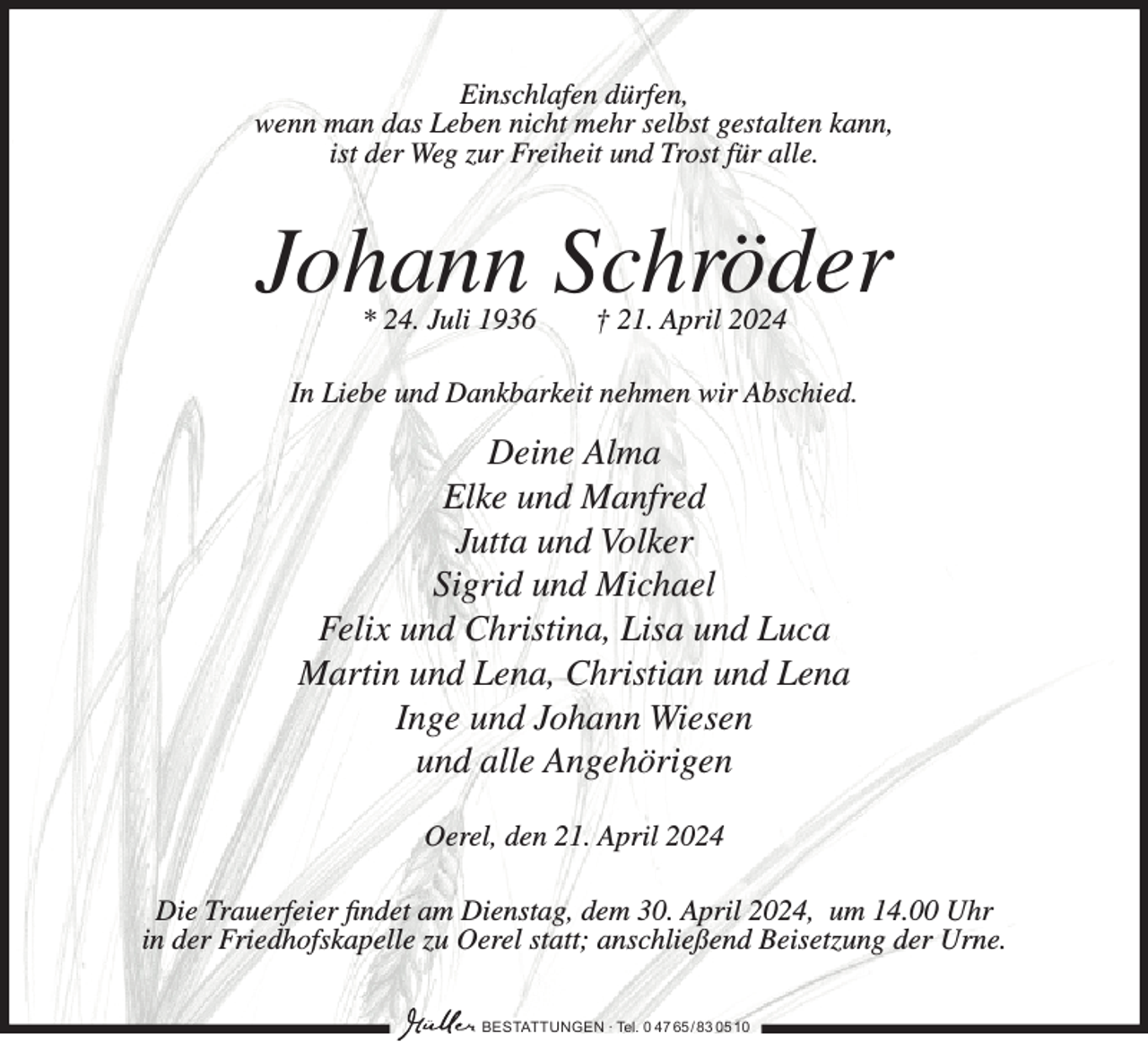 <p>Einschlafen dürfen,<br />wenn man das Leben nicht mehr selbst gestalten kann,<br />ist der Weg zur Freiheit und Trost für alle.</p><p>Johann Schröder<br />* 24. Juli 1936</p><p>† 21. April 2024</p><p>In Liebe und Dankbarkeit nehmen wir Abschied.</p><p>Deine Alma<br />Elke und Manfred<br />Jutta und Volker<br />Sigrid und Michael<br />Felix und Christina, Lisa und Luca<br />Martin und Lena, Christian und Lena<br />Inge und Johann Wiesen<br />und alle Angehörigen<br />Oerel, den 21. April 2024<br />Die Trauerfeier findet am Dienstag, dem 30. April 2024, um 14.00 Uhr<br />in der Friedhofskapelle zu Oerel statt; anschließend Beisetzung der Urne.<br />BESTATTUNGEN ∙ Tel. 0 47 65 /83 05 10</p>