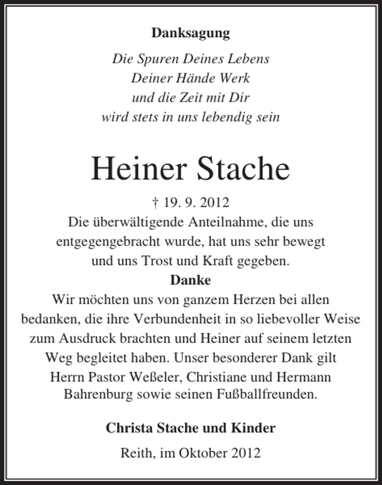 <p>Danksagung<br />Die Spuren Deines Lebens<br />Deiner Hände Werk<br />und die Zeit mit Dir<br />wird stets in uns lebendig sein</p><p>Heiner Stache<br />† 19. 9. 2012<br />Die überwältigende Anteilnahme, die uns<br />entgegengebracht wurde, hat uns sehr bewegt<br />und uns Trost und Kraft gegeben.<br />Danke<br />Wir möchten uns von ganzem Herzen bei allen<br />bedanken, die ihre Verbundenheit in so liebevoller Weise<br />zum Ausdruck brachten und Heiner auf seinem letzten<br />Weg begleitet haben. Unser besonderer Dank gilt<br />Herrn Pastor Weßeler, Christiane und Hermann<br />Bahrenburg sowie seinen Fußballfreunden.<br />Christa Stache und Kinder<br />Reith, im Oktober 2012</p>