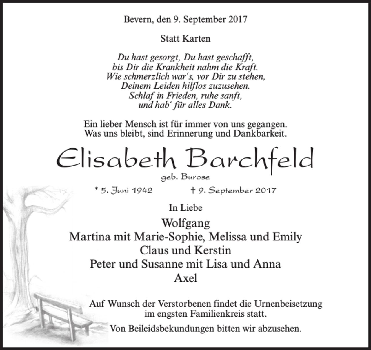 <p>Bevern, den 9. September 2017<br />Statt Karten<br />Du hast gesorgt, Du hast geschafft,<br />bis Dir die Krankheit nahm die Kraft.<br />Wie schmerzlich war‘s, vor Dir zu stehen,<br />Deinem Leiden hilflos zuzusehen.<br />Schlaf in Frieden, ruhe sanft,<br />und hab‘ für alles Dank.<br />Ein lieber Mensch ist für immer von uns gegangen.<br />Was uns bleibt, sind Erinnerung und Dankbarkeit.</p><p>Elisabeth Barchfeld<br />* 5. Juni 1942</p><p>geb. Burose<br />† 9. September 2017<br />In Liebe</p><p>Wolfgang<br />Martina mit Marie-Sophie, Melissa und Emily<br />Claus und Kerstin<br />Peter und Susanne mit Lisa und Anna<br />Axel<br />Auf Wunsch der Verstorbenen findet die Urnenbeisetzung<br />im engsten Familienkreis statt.<br />Von Beileidsbekundungen bitten wir abzusehen.</p>