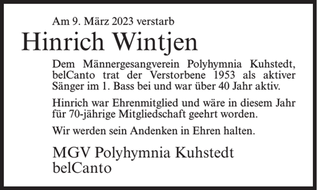 <p>Am 9. März 2023 verstarb</p><p>Hinrich Wintjen<br />Dem Männergesangverein Polyhymnia Kuhstedt,<br />belCanto trat der Verstorbene 1953 als aktiver<br />Sänger im 1. Bass bei und war über 40 Jahr aktiv.<br />Hinrich war Ehrenmitglied und wäre in diesem Jahr<br />für 70-jährige Mitgliedschaft geehrt worden.<br />Wir werden sein Andenken in Ehren halten.</p><p>MGV Polyhymnia Kuhstedt<br />belCanto</p>