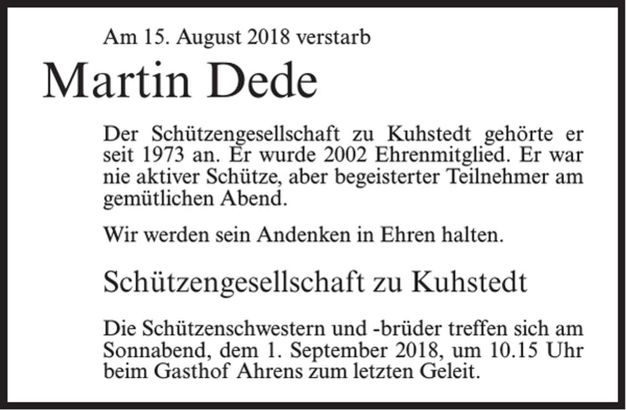 <p>Am 15. August 2018 verstarb</p><p>Martin Dede<br />Der Schützengesellschaft zu Kuhstedt gehörte er<br />seit 1973 an. Er wurde 2002 Ehrenmitglied. Er war<br />nie aktiver Schütze, aber begeisterter Teilnehmer am<br />gemütlichen Abend.<br />Wir werden sein Andenken in Ehren halten.</p><p>Schützengesellschaft zu Kuhstedt<br />Die Schützenschwestern und -brüder treffen sich am<br />Sonnabend, dem 1. September 2018, um 10.15 Uhr<br />beim Gasthof Ahrens zum letzten Geleit.</p>