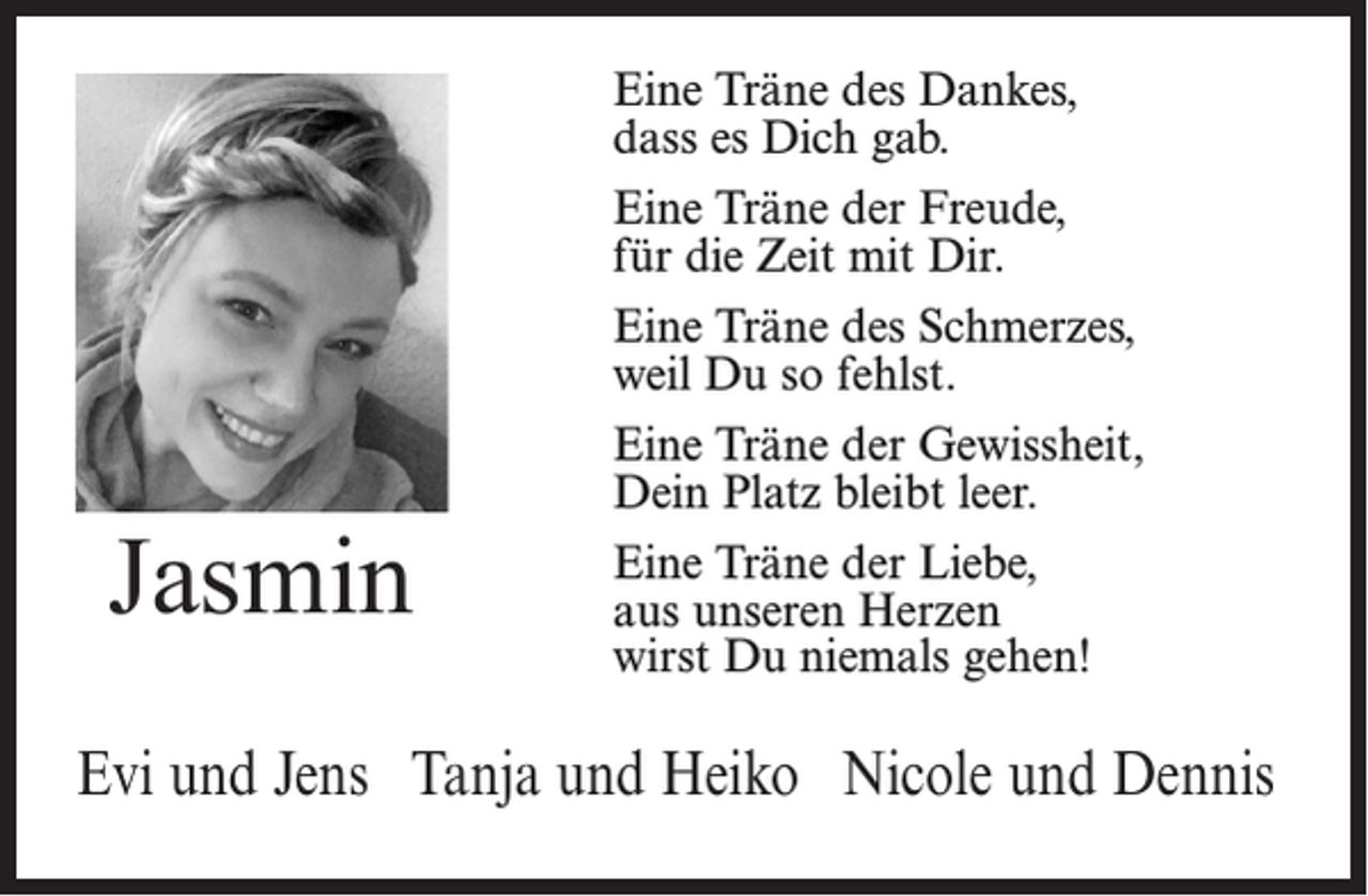 <p>Jasmin</p><p>Eine Träne des Dankes,<br />dass es Dich gab.<br />Eine Träne der Freude,<br />für die Zeit mit Dir.<br />Eine Träne des Schmerzes,<br />weil Du so fehlst.<br />Eine Träne der Gewissheit,<br />Dein Platz bleibt leer.<br />Eine Träne der Liebe,<br />aus unseren Herzen<br />wirst Du niemals gehen!</p><p>Evi und Jens Tanja und Heiko Nicole und Dennis</p>