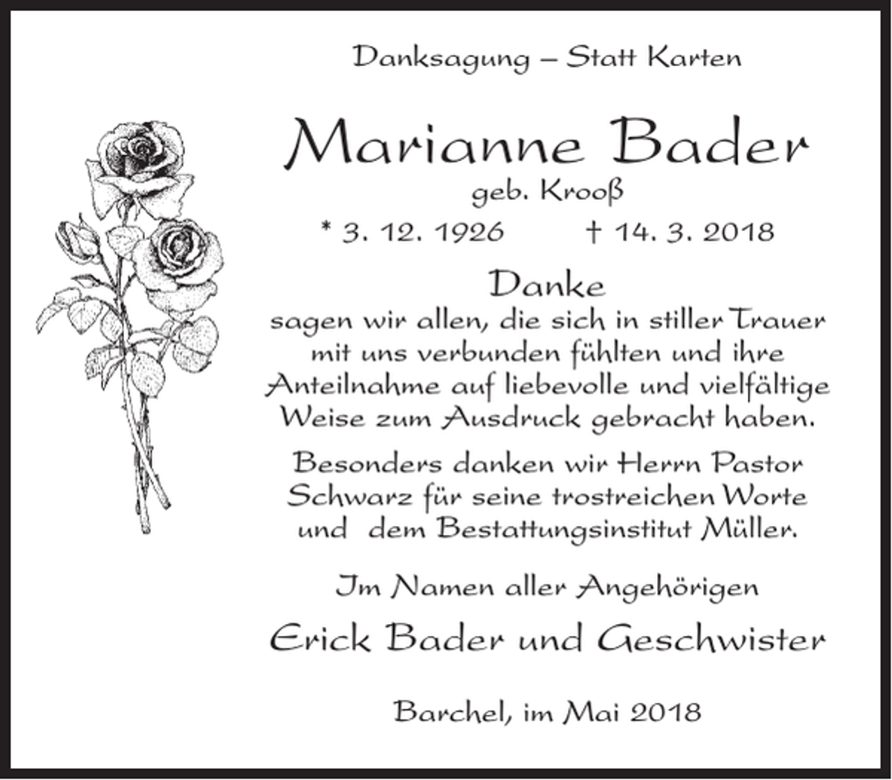 <p>Danksagung – Statt Karten</p><p>Marianne Bader<br />geb. Krooß<br />* 3. 12. 1926<br />† 14. 3. 2018</p><p>Danke</p><p>sagen wir allen, die sich in stiller Trauer<br />mit uns verbunden fühlten und ihre<br />Anteilnahme auf liebevolle und vielfältige<br />Weise zum Ausdruck gebracht haben.<br />Besonders danken wir Herrn Pastor<br />Schwarz für seine trostreichen Worte<br />und dem Bestattungsinstitut Müller.<br />Im Namen aller Angehörigen</p><p>Erick Bader und Geschwister<br />Barchel, im Mai 2018</p>